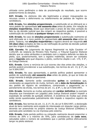 1001 Questões Comentadas – Direito Eleitoral – FCC
Fabiano Pereira
147
utilizada como parâmetro a data de proclamação do resultado, que ocorre
posteriormente às eleições.
627. Errado. Os eleitores não são legitimados a propor impugnações ou
recursos contra o deferimento ou indeferimento de pedidos de registro de
candidatura.
628. Errado. Nas eleições proporcionais, a substituição só se efetivará se o
novo pedido for apresentado até sessenta dias antes do pleito. Em relação às
eleições majoritárias, desde que observado o prazo de dez dias contado do
fato ou da decisão judicial que deu origem ao respectivo pedido, é possível a
substituição de candidato a qualquer tempo antes da eleição.
629. Errado. No caso de eleições proporcionais a substituição realmente só
será efetivada se o novo pedido for apresentado até sessenta dias antes do
pleito. Todavia, nas eleições majoritárias o registro deverá ser requerido até
10 (dez) dias contados do fato ou da notificação do partido da decisão judicial
que deu origem à substituição.
630. Correto. No julgamento do Agravo Regimental na Ação Cautelar nº
3.291/SP, de relatoria do Ministro Felix Fischer, o Tribunal Superior Eleitoral
decidiu que os votos atribuídos a candidato com o registro deferido na data do
pleito, que, posteriormente, tem o registro indeferido, devem ser contados
para a legenda pela qual disputou o pleito, conforme dispõe o art. 175, 9 4°,
do Código Eleitoral.
631. Errado. Como a renúncia de Luiz ocorreu dez dias antes das eleições, o
partido poderá providenciar a sua substituição, nos termos do art. 13, § 1º, da
Lei 9.504/1997.
632. Errado. No caso apresentado, o partido político poderá apresentar o
pedido de substituição até sessenta dias antes do pleito, já que se trata de
cargo inerente à eleição proporcional.
633. Errado. Somente serão considerados quites os candidatos que,
condenados ao pagamento de multa, tenham, até a data da formalização do
seu pedido de registro de candidatura, comprovado o pagamento ou o
parcelamento da dívida, nos termos do art. 11, § 8º, I, da Lei 9.504/1997.
634. Errado. Somente as multas aplicadas em caráter definitivo (a exemplo
daquelas que transitaram em julgado) pela Justiça Eleitoral podem impedir a
expedição de certidão de quitação eleitoral. A existência de multas que ainda
estão sendo questionadas judicialmente não impede o respectivo registro de
candidatura.
635. Errado. Nos termos do art. 11, § 1º, IV, da Lei 9.504/1997, a declaração
atual de bens realmente será exigida do interessado em disputar cargo eletivo,
devendo ser preenchida no próprio sistema da Justiça Eleitoral (CANDex) e
assinada pelo candidato na via impressa pelo sistema.
636. Errado. Cada partido político ou coligação realmente deverá preencher o
mínimo de 30% e o máximo de 70%, para candidaturas de cada sexo,
calculados sobre o número de candidatos que o partido político efetivamente
lançar no pleito eleitoral.
 