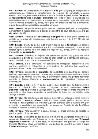 1001 Questões Comentadas – Direito Eleitoral – FCC
Fabiano Pereira
148
637. Errado. O Corregedor-Geral Eleitoral não possui qualquer competência
relacionada ao registro e cancelamento de registro de candidato a cargo
eletivo. A Corregedoria-Geral Eleitoral tem a finalidade precípua de fiscalizar
a regularidade dos serviços eleitorais em todo o país, a expedição de
orientações sobre procedimentos e rotinas às corregedorias regionais eleitorais
e aos cartórios eleitorais, e, ainda, velar pela fiel execução das leis e instruções
e pela boa ordem e celeridade daqueles serviços.
638. Errado. O prazo limite para que os partidos políticos e coligações
apresentem à Justiça Eleitoral o pedido de registro de seus candidatos é dia 05
de julho, às 19h.
639. Errado. Trata-se de documento obrigatório e que deve constar do
pedido de registro de candidatura, nos termos do art. 11, § 1º, IX, da Lei
9.504/1997.
640. Errado. O art. 13 da Lei 9.504/1997 dispõe que é facultado ao partido
ou coligação substituir candidato que for considerado inelegível, renunciar ou
falecer após o termo final do prazo do registro ou, ainda, tiver seu registro
indeferido ou cancelado.
641. Errado. Enquanto o registro do candidato estiver sub judice lhe será
assegurado o direito de efetuar todos os atos relativos à campanha eleitoral,
sendo mantido o seu nome na urna eletrônica.
642. Errado. Se o candidato for considerado inelegível, assegura-se aos
partidos políticos e coligações a prerrogativa de substituí-los, conforme
preceitua o art. 13 da Lei 9.504/1997.
643. Errado. Ocorrendo a expulsão de candidato dos quadros do partido
político, após regular processo no qual seja assegurada ampla defesa e sejam
observadas as normas estatutárias, a agremiação partidária poderá requerer
perante a Justiça Eleitoral o cancelamento do respectivo registro de
candidatura.
644. Errado. O art. 11, § 4º, da Lei 9.504/1997, dispõe que, na hipótese de o
partido ou coligação não requerer o registro de seus candidatos, estes
poderão fazê-lo perante a Justiça Eleitoral, observado o prazo máximo de
quarenta e oito horas seguintes à publicação da lista dos candidatos pela
Justiça Eleitoral.
645. Errado. Os candidatos aos cargos majoritários utilizarão como número
identificador o mesmo número adotado pelo partido político. Assim, se o
“Partido X” foi registrado no Tribunal Superior Eleitoral com o número 99, por
exemplo, o candidato da agremiação ao cargo de Presidente da República
utilizará a mesma numeração (99).
646. Errado. Para concorrer a cargo eletivo, o prazo mínimo de filiação a
partido político é de um ano.
647. Errado. O registro de candidatos a membro do Congresso Nacional e ao
cargo de Governador de Estado deve ser formalizado junto ao Tribunal
Regional Eleitoral. De outro lado, o interessado em pleitear o cargo de
Prefeito Municipal deve apresentar o seu pedido de registro perante o Juiz
Eleitoral da respectiva Zona.
 