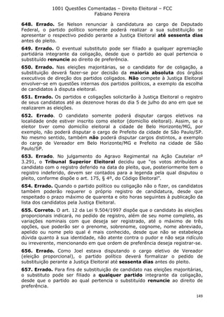 1001 Questões Comentadas – Direito Eleitoral – FCC
Fabiano Pereira
149
648. Errado. Se Nelson renunciar à candidatura ao cargo de Deputado
Federal, o partido político somente poderá realizar a sua substituição se
apresentar o respectivo pedido perante a Justiça Eleitoral até sessenta dias
antes do pleito.
649. Errado. O eventual substituto pode ser filiado a qualquer agremiação
partidária integrante da coligação, desde que o partido ao qual pertencia o
substituído renuncie ao direito de preferência.
650. Errado. Nas eleições majoritárias, se o candidato for de coligação, a
substituição deverá fazer-se por decisão da maioria absoluta dos órgãos
executivos de direção dos partidos coligados. Não compete à Justiça Eleitoral
envolver-se em questões internas dos partidos políticos, a exemplo da escolha
de candidatos à disputa eleitoral.
651. Errado. Os partidos e coligações solicitarão à Justiça Eleitoral o registro
de seus candidatos até as dezenove horas do dia 5 de julho do ano em que se
realizarem as eleições.
652. Errado. O candidato somente poderá disputar cargos eletivos na
localidade onde estiver inscrito como eleitor (domicílio eleitoral). Assim, se o
eleitor tiver como domicílio eleitoral a cidade de Belo Horizonte/MG, por
exemplo, não poderá disputar o cargo de Prefeito da cidade de São Paulo/SP.
No mesmo sentido, também não poderá disputar cargos distintos, a exemplo
do cargo de Vereador em Belo Horizonte/MG e Prefeito na cidade de São
Paulo/SP.
653. Errado. No julgamento do Agravo Regimental na Ação Cautelar nº
3.291, o Tribunal Superior Eleitoral decidiu que “os votos atribuídos a
candidato com o registro deferido na data do pleito, que, posteriormente tem o
registro indeferido, devem ser contados para a legenda pela qual disputou o
pleito, conforme dispõe o art. 175, § 4º, do Código Eleitoral”.
654. Errado. Quando o partido político ou coligação não o fizer, os candidatos
também poderão requerer o próprio registro de candidatura, desde que
respeitado o prazo máximo de quarenta e oito horas seguintes à publicação da
lista dos candidatos pela Justiça Eleitoral.
655. Correto. O art. 12 da Lei 9.504/1997 dispõe que o candidato às eleições
proporcionais indicará, no pedido de registro, além de seu nome completo, as
variações nominais com que deseja ser registrado, até o máximo de três
opções, que poderão ser o prenome, sobrenome, cognome, nome abreviado,
apelido ou nome pelo qual é mais conhecido, desde que não se estabeleça
dúvida quanto à sua identidade, não atente contra o pudor e não seja ridículo
ou irreverente, mencionando em que ordem de preferência deseja registrar-se.
656. Errado. Como Joel estava disputando o cargo eletivo de Vereador
(eleição proporcional), o partido político deverá formalizar o pedido de
substituição perante a Justiça Eleitoral até sessenta dias antes do pleito.
657. Errado. Para fins de substituição de candidato nas eleições majoritárias,
o substituto pode ser filiado a qualquer partido integrante da coligação,
desde que o partido ao qual pertencia o substituído renuncie ao direito de
preferência.
 