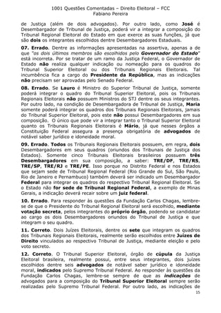 1001 Questões Comentadas – Direito Eleitoral – FCC
Fabiano Pereira
15
de Justiça (além de dois advogados). Por outro lado, como José é
Desembargador de Tribunal de Justiça, poderá vir a integrar a composição do
Tribunal Regional Eleitoral do Estado em que exerce as suas funções, já que
são dois os integrantes escolhidos dentre Desembargadores Estaduais.
07. Errado. Dentre as informações apresentadas na assertiva, apenas a de
que “os dois últimos membros são escolhidos pelo Governador do Estado”
está incorreta. Por se tratar de um ramo da Justiça Federal, o Governador de
Estado não realiza qualquer indicação ou nomeação para os quadros do
Tribunal Superior Eleitoral ou dos Tribunais Regionais Eleitorais. Tal
incumbência fica a cargo do Presidente da República, mas as indicações
não precisam ser aprovadas pelo Senado Federal.
08. Errado. Se Lauro é Ministro do Superior Tribunal de Justiça, somente
poderá integrar o quadro do Tribunal Superior Eleitoral, pois os Tribunais
Regionais Eleitorais não possuem Ministros do STJ dentre os seus integrantes.
Por outro lado, na condição de Desembargadora de Tribunal de Justiça, Maria
somente poderá integrar os quadros dos Tribunais Regionais Eleitorais, jamais
do Tribunal Superior Eleitoral, pois este não possui Desembargadores em sua
composição. O único que pode vir a integrar tanto o Tribunal Superior Eleitoral
quanto os Tribunais Regionais Eleitorais é Mário, já que nesses órgãos a
Constituição Federal assegura a presença obrigatória de advogados de
notável saber jurídico e idoneidade moral.
09. Errado. Todos os Tribunais Regionais Eleitorais possuem, em regra, dois
Desembargadores em seus quadros (oriundos dos Tribunais de Justiça dos
Estados). Somente cinco Tribunais Eleitorais brasileiros possuem três
Desembargadores em sua composição, a saber: TRE/DF, TRE/RS,
TRE/SP, TRE/RJ e TRE/PE. Isso porque no Distrito Federal e nos Estados
que sejam sede de Tribunal Regional Federal (Rio Grande do Sul, São Paulo,
Rio de Janeiro e Pernambuco) também deverá ser indicado um Desembargador
Federal para integrar os quadros do respectivo Tribunal Regional Eleitoral. Se
o Estado não for sede de Tribunal Regional Federal, a exemplo de Minas
Gerais, a indicação deverá recair sobre um juiz federal.
10. Errado. Para responder às questões da Fundação Carlos Chagas, lembre-
se de que o Presidente do Tribunal Regional Eleitoral será escolhido, mediante
votação secreta, pelos integrantes do próprio órgão, podendo se candidatar
ao cargo os dois Desembargadores oriundos do Tribunal de Justiça e que
integram o seu quadro.
11. Correto. Dois Juízes Eleitorais, dentre os sete que integram os quadros
dos Tribunais Regionais Eleitorais, realmente serão escolhidos entre Juízes de
Direito vinculados ao respectivo Tribunal de Justiça, mediante eleição e pelo
voto secreto.
12. Correto. O Tribunal Superior Eleitoral, órgão de cúpula da Justiça
Eleitoral brasileira, realmente possui, entre seus integrantes, dois juízes
escolhidos dentre seis advogados de notável saber jurídico e idoneidade
moral, indicados pelo Supremo Tribunal Federal. Ao responder às questões da
Fundação Carlos Chagas, lembre-se sempre de que as indicações de
advogados para a composição do Tribunal Superior Eleitoral sempre serão
realizadas pelo Supremo Tribunal Federal. Por outro lado, as indicações de
 