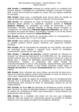 1001 Questões Comentadas – Direito Eleitoral – FCC
Fabiano Pereira
150
658. Errado. A substituição realizada por partido político ou coligação será
possível quando o candidato for considerado inelegível, renunciar ou falecer
após o termo final do prazo do registro ou, ainda, tiver seu registro indeferido
ou cancelado.
659. Errado. Nesse caso, a substituição pode ocorrer tanto em relação ao
cargo de Governador quanto em relação ao cargo de Vice-Governador.
660. Errado. Os candidatos ao cargo de Presidente e Vice-Presidente da
República devem pleitear os respectivos registros perante o Tribunal
Superior Eleitoral; os candidatos aos cargos de Governador e Vice-
Governador, Senador, Deputado Estadual e Federal devem formalizar as
candidaturas nos respectivos Tribunais Regionais Eleitorais; por último, os
candidatos aos cargos de Prefeito, Vice-Prefeito, Vereador e Juiz de Paz devem
se registrar perante os respectivos Juízes Eleitorais.
661. Errado. Nesse caso deverá ser convocado, dentre os remanescentes, o
candidato mais votado (art. 77, § 4º, CF/1988).
662. Errado. Para registrar candidatos nas circunscrições eleitorais estaduais,
os partidos políticos devem possuir diretórios nos respectivos Estados-
membros.
663. Errado. Não há necessidade de realização de nova eleição, pois deverá
ser convocado para disputar o segundo turno, dentre os candidatos
remanescentes, aquele que foi mais votado.
664. Errado. A cláusula de barreira, também chamada de “cláusula de
exclusão” ou “cláusula de desempenho” (Lei 9.096/1995, art. 13), impedia que
partidos políticos que não conseguissem um percentual mínimo de votos na
eleição para a Câmara de Deputados continuassem exercendo atividades
parlamentares. Todavia, no julgamento das Ações Diretas de
Inconstitucionalidade nº 1351 e 1354, ajuizadas, respectivamente, pelo Partido
Comunista do Brasil (PCdoB) e pelo Partido Socialista Cristão (PSC), a
cláusula de barreira foi declarada inconstitucional pelo Supremo Tribunal
Federal.
665. Errado. Para o cômputo dos votos válidos, que servirão de base para o
cálculo do quociente eleitoral, jamais serão contados os votos em branco e os
votos nulos, independentemente da quantidade.
666. Errado. O pedido de registro de candidatura deve ser obrigatoriamente
instruído com a declaração de bens do candidato, que será posteriormente
disponibilizada para consulta de todos os interessados, através do site da
Justiça Eleitoral.
667. Correto. No Brasil não são admitidas as candidaturas avulsas, portanto,
para concorrer ao cargo de Deputado Estadual é imprescindível que o pedido
de registro de candidatura de Pedro seja apresentado à Justiça Eleitoral até
sessenta dias antes do pleito.
668. Errado. Se o candidato não estiver em dia com suas obrigações
eleitorais, fato que deverá ser comprovado através da certidão de quitação
eleitoral, terá o seu pedido de registro de candidatura indeferido.
 