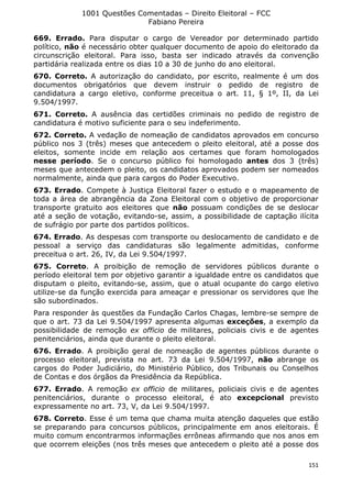 1001 Questões Comentadas – Direito Eleitoral – FCC
Fabiano Pereira
151
669. Errado. Para disputar o cargo de Vereador por determinado partido
político, não é necessário obter qualquer documento de apoio do eleitorado da
circunscrição eleitoral. Para isso, basta ser indicado através da convenção
partidária realizada entre os dias 10 a 30 de junho do ano eleitoral.
670. Correto. A autorização do candidato, por escrito, realmente é um dos
documentos obrigatórios que devem instruir o pedido de registro de
candidatura a cargo eletivo, conforme preceitua o art. 11, § 1º, II, da Lei
9.504/1997.
671. Correto. A ausência das certidões criminais no pedido de registro de
candidatura é motivo suficiente para o seu indeferimento.
672. Correto. A vedação de nomeação de candidatos aprovados em concurso
público nos 3 (três) meses que antecedem o pleito eleitoral, até a posse dos
eleitos, somente incide em relação aos certames que foram homologados
nesse período. Se o concurso público foi homologado antes dos 3 (três)
meses que antecedem o pleito, os candidatos aprovados podem ser nomeados
normalmente, ainda que para cargos do Poder Executivo.
673. Errado. Compete à Justiça Eleitoral fazer o estudo e o mapeamento de
toda a área de abrangência da Zona Eleitoral com o objetivo de proporcionar
transporte gratuito aos eleitores que não possuam condições de se deslocar
até a seção de votação, evitando-se, assim, a possibilidade de captação ilícita
de sufrágio por parte dos partidos políticos.
674. Errado. As despesas com transporte ou deslocamento de candidato e de
pessoal a serviço das candidaturas são legalmente admitidas, conforme
preceitua o art. 26, IV, da Lei 9.504/1997.
675. Correto. A proibição de remoção de servidores públicos durante o
período eleitoral tem por objetivo garantir a igualdade entre os candidatos que
disputam o pleito, evitando-se, assim, que o atual ocupante do cargo eletivo
utilize-se da função exercida para ameaçar e pressionar os servidores que lhe
são subordinados.
Para responder às questões da Fundação Carlos Chagas, lembre-se sempre de
que o art. 73 da Lei 9.504/1997 apresenta algumas exceções, a exemplo da
possibilidade de remoção ex officio de militares, policiais civis e de agentes
penitenciários, ainda que durante o pleito eleitoral.
676. Errado. A proibição geral de nomeação de agentes públicos durante o
processo eleitoral, prevista no art. 73 da Lei 9.504/1997, não abrange os
cargos do Poder Judiciário, do Ministério Público, dos Tribunais ou Conselhos
de Contas e dos órgãos da Presidência da República.
677. Errado. A remoção ex officio de militares, policiais civis e de agentes
penitenciários, durante o processo eleitoral, é ato excepcional previsto
expressamente no art. 73, V, da Lei 9.504/1997.
678. Correto. Esse é um tema que chama muita atenção daqueles que estão
se preparando para concursos públicos, principalmente em anos eleitorais. É
muito comum encontrarmos informações errôneas afirmando que nos anos em
que ocorrem eleições (nos três meses que antecedem o pleito até a posse dos
 