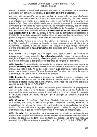 1001 Questões Comentadas – Direito Eleitoral – FCC
Fabiano Pereira
152
eleitos) o Poder Público está proibido de realizar nomeações de candidatos
aprovados em concursos públicos, o que nem sempre é verdade.
Ao responder às questões de prova, lembre-se sempre de que a proibição de
nomeação de candidatos aprovados em concursos públicos, nos três meses
que antecedem o pleito até a posse dos eleitos, realmente é uma regra, mas
há exceções. Essa regra não impede, por exemplo, a nomeação de candidatos
aprovados para cargos do Poder Judiciário, do Ministério Público, dos Tribunais
ou Conselhos de Contas e dos órgãos da Presidência da República; a nomeação
dos aprovados em concursos públicos homologados antes dos três meses
que antecedem o pleito; e, ainda, a nomeação ou contratação necessária à
instalação ou ao funcionamento inadiável de serviços públicos essenciais, com
prévia e expressa autorização do Chefe do Poder Executivo.
679. Errado. Ainda que esteja disputando a reeleição, o Presidente da
República poderá continuar utilizando o seu transporte oficial durante a
campanha. Todavia, o partido político ou coligação a que esteja vinculado
deverá providenciar o ressarcimento das despesas com o uso do respectivo
transporte.
680. Errado. A proibição de nomeação recai apenas sobre os candidatos
aprovados em concurso público homologado nos três meses que antecedem a
eleição até a posse dos eleitos, não abrangendo a nomeação ou exoneração de
cargos em comissão e designação ou dispensa de funções de confiança.
681. Errado. A proibição de nomeação de candidatos aprovados em concurso
público homologado nos três meses que antecedem a eleição até a posse dos
eleitos, prevista o art. 73 da Lei 9.504/1997, não alcança o Poder Judiciário.
Assim, nada impede que o Tribunal Regional do Trabalho, por exemplo, realize
a nomeação de candidatos na véspera da eleição.
682. Errado. Se os contatos, encontros ou reuniões a serem realizados nas
respectivas residências oficiais não tiverem caráter público, os candidatos à
reeleição poderão utilizá-las normalmente, sem risco de violarem proibição
contida no art. 73 da Lei 9.504/1997.
683. Errado. O aluguel de bens particulares para veiculação de propaganda
eleitoral não pode ser considerada captação ilícita de sufrágio. Trata-se de
uma conduta admitida pela legislação eleitoral e ocorre, por exemplo, quando
o candidato aluga um “carro de som” para divulgar os famosos jingles de
campanha.
684. Correto. O professor Joel José Cândido informa que essa hipótese
caracteriza, em tese, o abuso de poder econômico. Tipifica, também, a
modalidade do abuso do poder de autoridade, se a contratação do show
artístico foi determinada e paga por agente público titular de cargo na esfera
administrativa, a que se refere ou pertence à promoção de inauguração.
685. Errado. As nomeações para cargos em comissão e designação ou
dispensa de funções de confiança podem ocorrer normalmente durante todo o
período do processo eleitoral, pois se trata de exceção às condutas vedadas
aos agentes públicos, conforme preceitua o art. 73, V, “a”, da Lei 9.504/1997.
 