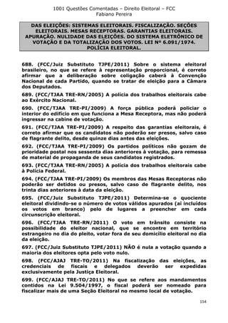 1001 Questões Comentadas – Direito Eleitoral – FCC
Fabiano Pereira
154
DAS ELEIÇÕES: SISTEMAS ELEITORAIS. FISCALIZAÇÃO. SEÇÕES
ELEITORAIS. MESAS RECEPTORAS. GARANTIAS ELEITORAIS.
APURAÇÃO. NULIDADE DAS ELEIÇÕES. DO SISTEMA ELETRÔNICO DE
VOTAÇÃO E DA TOTALIZAÇÃO DOS VOTOS. LEI Nº 6.091/1974.
POLÍCIA ELEITORAL.
688. (FCC/Juiz Substituto TJPE/2011) Sobre o sistema eleitoral
brasileiro, no que se refere à representação proporcional, é correto
afirmar que a deliberação sobre coligação caberá à Convenção
Nacional de cada Partido, quando se tratar de eleição para a Câmara
dos Deputados.
689. (FCC/TJAA TRE-RN/2005) A polícia dos trabalhos eleitorais cabe
ao Exército Nacional.
690. (FCC/TJAA TRE-PI/2009) A força pública poderá policiar o
interior do edifício em que funciona a Mesa Receptora, mas não poderá
ingressar na cabine de votação.
691. (FCC/TJAA TRE-PI/2009) A respeito das garantias eleitorais, é
correto afirmar que os candidatos não poderão ser presos, salvo caso
de flagrante delito, desde quinze dias antes das eleições.
692. (FCC/TJAA TRE-PI/2009) Os partidos políticos não gozam de
prioridade postal nos sessenta dias anteriores à votação, para remessa
de material de propaganda de seus candidatos registrados.
693. (FCC/TJAA TRE-RN/2005) A polícia dos trabalhos eleitorais cabe
à Polícia Federal.
694. (FCC/TJAA TRE-PI/2009) Os membros das Mesas Receptoras não
poderão ser detidos ou presos, salvo caso de flagrante delito, nos
trinta dias anteriores à data da eleição.
695. (FCC/Juiz Substituto TJPE/2011) Determina-se o quociente
eleitoral dividindo-se o número de votos válidos apurados (aí incluídos
os votos em branco) pelo de lugares a preencher em cada
circunscrição eleitoral.
696. (FCC/TJAA TRE-RN/2011) O voto em trânsito consiste na
possibilidade do eleitor nacional, que se encontre em território
estrangeiro no dia do pleito, votar fora de seu domicílio eleitoral no dia
da eleição.
697. (FCC/Juiz Substituto TJPE/2011) NÃO é nula a votação quando a
maioria dos eleitores opta pelo voto nulo.
698. (FCC/AJAJ TRE-TO/2011) Na fiscalização das eleições, as
credenciais de fiscais e delegados deverão ser expedidas
exclusivamente pela Justiça Eleitoral.
699. (FCC/AJAJ TRE-TO/2011) No que se refere aos mandamentos
contidos na Lei 9.504/1997, o fiscal poderá ser nomeado para
fiscalizar mais de uma Seção Eleitoral no mesmo local de votação.
 