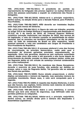 1001 Questões Comentadas – Direito Eleitoral – FCC
Fabiano Pereira
155
700. (FCC/AJAJ TRE-TO/2011) O presidente do partido ou
representante da Coligação não precisa registrar na Justiça Eleitoral o
nome das pessoas autorizadas a expedir as credenciais dos fiscais e
delegados.
701. (FCC/TJAA TRE-AC/2010) Adotar-se-á o princípio majoritário,
dentre outras, na eleição direta para o Senado Federal, para Prefeito e
Vice-Prefeito.
702. (FCC/TJAA TRE-PB/2007) NÃO deverão ser instaladas Seções
onde haja pelo menos 50 eleitores.
703. (FCC/TJAA TRE-RN/2011) A figura do voto em trânsito, prevista
no artigo 233-A do Código Eleitoral e regulamentada pela Resolução nº
23.215, de 2 de março de 2010, do Tribunal Superior Eleitoral,
constituiu inovação importante nas eleições de 2010. Nos termos de
tal legislação, o voto em trânsito consiste na possibilidade do eleitor
nacional, que se encontre em território estrangeiro no dia do pleito,
votar na sede da embaixada do Brasil no país respectivo, sendo
possível somente o voto nos candidatos aos cargos de Presidente e
Vice-Presidente da República.
704. (FCC/TJAA TRE-RN/2011) O processo eleitoral é uma das formas
de concretização do princípio democrático, razão pela qual é
merecedor de diversas garantias previstas, expressamente, na
legislação. Entre tais garantias, destaca-se que nenhuma autoridade
poderá, desde cinco dias antes e até quarenta e oito horas depois do
encerramento da eleição, prender ou deter qualquer eleitor, ainda que
em flagrante delito ou em virtude de sentença criminal condenatória
por crime inafiançável.
705. (FCC/TJAA TRE-RN/2011) Os membros das Mesas Receptoras,
durante o exercício de suas funções, não poderão ser detidos ou
presos, salvo o caso de flagrante delito. Tal garantia não se estende
aos fiscais dos partidos.
706. (FCC/AJAJ TRE-PI/2009) Numa eleição proporcional, o eleitor
digitou corretamente o número da legenda, mas assinalou número de
candidato inexistente. Nesse caso, o voto será computado para a
legenda.
707. (FCC/TJAA TRE-PI/2009) A respeito das Seções Eleitorais, é certo
que não haverá, nas capitais, limite mínimo nem máximo de eleitores
integrantes de cada Seção Eleitoral.
708. (FCC/TJAA TRE-AM/2010) Sobre a urna eletrônica, é correto
afirmar que terá uma chave de segurança, cuja definição cabe aos
partidos políticos ou coligações.
709. (FCC/TJAA TRE-AC/2010) Adotar-se-á o princípio majoritário,
dentre outras, na eleição direta para a Câmara dos Deputados e
Assembleias Legislativas.
 