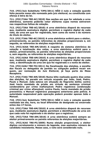 1001 Questões Comentadas – Direito Eleitoral – FCC
Fabiano Pereira
156
710. (FCC/Juiz Substituto TJPE/2011) NÃO é nula a votação quando
feita perante mesa não nomeada pelo juiz eleitoral, ou constituída com
ofensa à letra da lei.
711. (FCC/TJAA TRE-AC/2010) Nas seções em que for adotada a urna
eletrônica, somente poderão votar eleitores cujos nomes estiverem
nas respectivas folhas de votação.
712. (FCC/TJAA TRE-AC/2010) A urna eletrônica disporá de recursos
que, mediante assinatura digital, permitam o registro digital de cada
voto, da urna em que for registrado, bem como do nome e do número
do titulo do eleitor.
713. (FCC/TJAA TRE-AC/2010) A urna eletrônica exibirá para o eleitor,
primeiramente, os painéis referentes às eleições proporcionais e, em
seguida, os referentes às eleições majoritárias.
714. (FCC/AJAA TRE-AM/2010) A respeito do sistema eletrônico de
votação e totalização dos votos, a urna eletrônica exibirá para o
eleitor, primeiramente, os painéis referentes às eleições proporcionais
e, sem seguida, os referentes às eleições majoritárias.
715. (FCC/AJAA TRE-AM/2010) A urna eletrônica disporá de recursos
que, mediante assinatura digital, permitam o registro digital de cada
voto, a identificação da urna em que foi registrado e o nome do eleitor.
716. (FCC/AJAJ TRE-TO/2011) Na fiscalização das eleições, a escolha
dos fiscais ou delegados de partido ou coligação poderá recair em
quem, por nomeação do Juiz Eleitoral, já faça parte da Mesa
Receptora.
717. (FCC/TJAA TRE-AM/2010) Numa blitz realizada quatro dias antes
das eleições, foi parado um veículo ocupado por João, José, Pedro,
Paulo e Manuel. João estava em situação de flagrante delito; contra
José havia mandado de prisão em virtude de sentença criminal
condenatória por crime inafiançável; Pedro registrava condenação
criminal por crime afiançável; contra Paulo, havia mandado de prisão
preventiva; e Manuel registrava passagens anteriores pela polícia. A
autoridade responsável pela operação poderá prender apenas João e
Manuel.
718. (FCC/Juiz Substituto TJPE/2011) NÃO é nula a votação quando
realizada em dia, hora, ou local diferentes do designado ou encerrada
antes das 17 horas.
719. (FCC/TJAA TRE-AM/2010) A urna eletrônica disporá de recursos
que, mediante assinatura digital, permitam a identificação da urna em
que cada voto foi registrado e do eleitor que o registrou.
720. (FCC/TJAA TRE-AM/2010) A urna eletrônica exibirá sempre ao
eleitor primeiramente os painéis referentes às eleições majoritárias.
721. (FCC/AJAJ TRE-PI/2009) Numa eleição proporcional, o eleitor
digitou corretamente o número da legenda, mas assinalou número de
candidato inexistente. Nesse caso, o voto será considerado nulo.
 