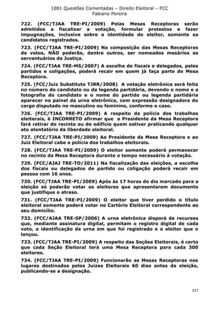 1001 Questões Comentadas – Direito Eleitoral – FCC
Fabiano Pereira
157
722. (FCC/TJAA TRE-PI/2009) Pelas Mesas Receptoras serão
admitidos a fiscalizar a votação, formular protestos e fazer
impugnações, inclusive sobre a identidade do eleitor, somente os
candidatos registrados.
723. (FCC/TJAA TRE-PI/2009) Na composição das Mesas Receptoras
de votos, NÃO poderão, dentre outros, ser nomeados mesários os
serventuários da Justiça.
724. (FCC/TJAA TRE-MS/2007) A escolha de fiscais e delegados, pelos
partidos e coligações, poderá recair em quem já faça parte de Mesa
Receptora.
725. (FCC/Juiz Substituto TJRR/2008) A votação eletrônica será feita
no número do candidato ou da legenda partidária, devendo o nome e a
fotografia do candidato e o nome do partido ou legenda partidária
aparecer no painel da urna eletrônica, com expressão designadora do
cargo disputado no masculino ou feminino, conforme o caso.
726. (FCC/TJAA TRE-PI/2009) A respeito da polícia dos trabalhos
eleitorais, é INCORRETO afirmar que o Presidente da Mesa Receptora
fará retirar do recinto ou do edifício quem estiver praticando qualquer
ato atentatório da liberdade eleitoral.
727. (FCC/TJAA TRE-PI/2009) Ao Presidente da Mesa Receptora e ao
Juiz Eleitoral cabe a polícia dos trabalhos eleitorais.
728. (FCC/TJAA TRE-PI/2009) O eleitor somente poderá permanecer
no recinto da Mesa Receptora durante o tempo necessário à votação.
729. (FCC/AJAJ TRE-TO/2011) Na fiscalização das eleições, a escolha
dos fiscais ou delegados de partido ou coligação poderá recair em
pessoa com 16 anos.
730. (FCC/TJAA TRE-PI/2009) Após às 17 horas do dia marcado para a
eleição só poderão votar os eleitores que apresentarem documento
que justifique o atraso.
731. (FCC/TJAA TRE-PI/2009) O eleitor que tiver perdido o título
eleitoral somente poderá votar no Cartório Eleitoral correspondente ao
seu domicílio.
732. (FCC/AJAA TRE-SP/2006) A urna eletrônica disporá de recursos
que, mediante assinatura digital, permitam o registro digital de cada
voto, a identificação da urna em que foi registrado e o eleitor que o
lançou.
733. (FCC/TJAA TRE-PI/2009) A respeito das Seções Eleitorais, é certo
que cada Seção Eleitoral terá uma Mesa Receptora para cada 300
eleitores.
734. (FCC/TJAA TRE-PI/2009) Funcionarão as Mesas Receptoras nos
lugares destinados pelos Juízes Eleitorais 60 dias antes da eleição,
publicando-se a designação.
 