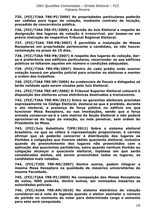 1001 Questões Comentadas – Direito Eleitoral – FCC
Fabiano Pereira
158
735. (FCC/TJAA TRE-PI/2009) As propriedades particulares poderão
ser cedidas para lugar de votação, mediante contrato de locação,
precedido de concorrência pública.
736. (FCC/TJAA TRE-PI/2009) A decisão do Juiz Eleitoral a respeito da
designação dos lugares de votação é irrecorrível, por basear-se em
prévia instrução do respectivo Tribunal Regional Eleitoral.
737. (FCC/TJAA TRE-PB/2007) É permitida a instalação de Mesas
Receptoras em propriedade pertencente a candidato, se não houver
reclamação no prazo de 10 dias.
738. (FCC/TJAA TRE-PB/2007) A respeito dos lugares de votação, dar-
se-á preferência aos edifícios particulares, recorrendo- se aos edifícios
públicos se faltarem aqueles em número e condições adequadas.
739. (FCC/TJAA TRE-PB/2007) Dentro de cada prédio onde ocorrer
votação haverá um plantão policial para orientar os eleitores e manter
a ordem dos trabalhos.
740. (FCC/TJAA TRE-SP/2006) As credenciais de fiscais e delegados só
terão validade após serem visadas pelo Juiz Eleitoral.
741. (FCC/TJAA TRE-AP/2006) O Tribunal Superior Eleitoral colocará à
disposição dos eleitores urnas eletrônicas destinadas a treinamento.
742. (FCC/TJAA TRE-RN/2011) Entre as garantias eleitorais previstas
expressamente no Código Eleitoral, destaca-se que é proibida, durante
o ato eleitoral, a presença de força pública no edifício em que
funcionar Mesa Receptora, ou nas imediações, sendo que a força
armada conservar-se-á a cem metros da Seção Eleitoral e não poderá
aproximar-se do lugar da votação, ou nele penetrar, sem ordem do
Presidente da Mesa.
743. (FCC/Juiz Substituto TJPE/2011) Sobre o sistema eleitoral
brasileiro, no que se refere à representação proporcional, é correto
afirmar que só poderão concorrer à distribuição dos lugares os
Partidos e coligações que tiverem obtido quociente eleitoral, inclusive
quando do preenchimento dos lugares não preenchidos com a
aplicação dos quocientes partidários, salvo quando nenhum Partido ou
coligação alcançar o quociente eleitoral, hipótese em que serão
considerados eleitos, até serem preenchidos todos os lugares, os
candidatos mais votados.
744. (FCC/TJOC TRE-MS/2007) Dentre outros, podem integrar a
mesma Mesa Receptora na qualidade de mesários universitários da
mesma Faculdade.
745. (FCC/TJAA TRE-PI/2009) Na composição das Mesas Receptoras
de votos, NÃO poderão, dentre outros, ser nomeados mesários as
autoridades policiais.
746. (FCC/AJAA TRE-AM/2010) No sistema eletrônico de votação
considerar-se-á voto de legenda quando o eleitor assinalar o número
do partido no momento de votar para determinado cargo e somente
para este será computado.
 