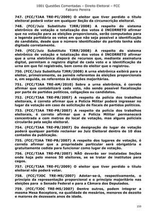1001 Questões Comentadas – Direito Eleitoral – FCC
Fabiano Pereira
159
747. (FCC/TJAA TRE-PI/2009) O eleitor que tiver perdido o título
eleitoral poderá votar em qualquer Seção da circunscrição eleitoral.
748. (FCC/Juiz Substituto TJRR/2008) A respeito do sistema
eletrônico de votação e totalização dos votos é INCORRETO afirmar
que na votação para as eleições proporcionais, serão computados para
a legenda partidária os votos em que não seja possível a identificação
do candidato, desde que o número identificador do partido tenha sido
digitado corretamente.
749. (FCC/Juiz Substituto TJRR/2008) A respeito do sistema
eletrônico de votação e totalização dos votos é INCORRETO afirmar
que a urna eletrônica disporá de recursos que, mediante assinatura
digital, permitam o registro digital de cada voto e a identificação da
urna em que foi registrado, bem como do eleitor que o registrou.
750. (FCC/Juiz Substituto TJRR/2008) A urna eletrônica exibirá para o
eleitor, primeiramente, os painéis referentes às eleições proporcionais
e, em seguida, os referentes às eleições majoritárias.
751. (FCC/TJAA TRE-AM/2010) Sobre a urna eletrônica, é correto
afirmar que contabilizará cada voto, não sendo possível fiscalização
por parte de partidos políticos, coligações ou candidatos.
752. (FCC/TJAA TRE-PB/2007) A respeito da polícia dos trabalhos
eleitorais, é correto afirmar que a Polícia Militar poderá ingressar no
lugar da votação em caso de solicitação de fiscais de partidos políticos.
753. (FCC/TJAA TRE-PB/2007) A respeito da polícia dos trabalhos
eleitorais, é correto afirmar que a Polícia Militar permanecerá
concentrada a cem metros do local de votação, mas alguns policiais
circularão pela seção eleitoral.
754. (FCC/TJAA TRE-PB/2007) Da designação do lugar de votação
poderá qualquer partido reclamar ao Juiz Eleitoral dentro de 10 dias
contados da publicação.
755. (FCC/TJAA TRE-PB/2007) A respeito dos lugares de votação, é
correto afirmar que a propriedade particular será obrigatória e
gratuitamente cedida para funcionar como lugar de votação.
756. (FCC/TJAA TRE-PB/2007) NÃO deverão ser instaladas Seções
onde haja pelo menos 50 eleitores, se se tratar de institutos para
cegos.
757. (FCC/TJAA TRE-PI/2009) O eleitor que tiver perdido o título
eleitoral não poderá votar.
758. (FCC/TJOC TRE-MS/2007) Adotar-se-á, respectivamente, o
princípio da representação proporcional e o princípio majoritário nas
eleições para o Senado Federal e para a Câmara dos Deputados.
759. (FCC/TJOC TRE-MS/2007) Dentre outros, podem integrar a
mesma Mesa Receptora, na qualidade de mesários, menores de dezoito
e maiores de dezesseis anos de idade.
 