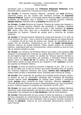 1001 Questões Comentadas – Direito Eleitoral – FCC
Fabiano Pereira
16
advogados para a composição dos Tribunais Regionais Eleitorais serão
efetuadas pelos respectivos Tribunais de Justiça dos Estados.
13. Errado. O Tribunal Superior Eleitoral, composto por sete Ministros,
realmente possui em seu quadro três membros oriundos do Supremo
Tribunal Federal. Todavia, a nomeação desses Ministros não é realizada pelo
Presidente da República, pois a escolha e a indicação ocorrem mediante
eleição interna, realizada entre os próprios Ministros do STF.
14. Errado. Os dois Ministros do Superior Tribunal de Justiça que integram o
quadro do Tribunal Superior Eleitoral são escolhidos e indicados mediante
eleição realizada internamente, entre os trinta e três membros do próprio
STJ. Assim, deve ficar claro que o Presidente da República não nomeia
integrantes do Superior Tribunal de Justiça para o exercício de funções
eleitorais.
15. Errado. O Tribunal Superior Eleitoral foi criado pelo Decreto nº 21.076, de
24 de fevereiro de 1932 – com o nome de Tribunal Superior de Justiça Eleitoral
– e instalado em 20 de maio do mesmo ano. Apesar da inexistência de um
quadro fixo de Ministros, caracteriza-se por ser um órgão permanente,
instância máxima da Justiça Eleitoral. Possui quadro próprio de servidores
públicos, responsável pelo seu funcionamento, mesmo durante os anos em que
não se realizam eleições no país.
16. Errado. Os membros do Ministério Público (da União e dos Estados) não
integram a composição dos Tribunais da Justiça Eleitoral (TSE e TRE’s). Apesar
da prerrogativa legal de assistir às sessões do Tribunal Superior Eleitoral e
tomar parte em suas discussões, por exemplo, o Ministério Público atuará
apenas como um fiscal da lei na defesa da ordem jurídica e do regime
democrático. Dentre os sete Ministros que integram o TSE, nenhum é oriundo
dos quadros do Ministério Público.
17. Errado. O texto da assertiva contraria o disposto no art. 120, § 1º, inc.
III, da CF/1988, que é claro ao afirmar que serão nomeados para os quadros
dos Tribunais Regionais Eleitorais dois juízes, dentre seis advogados de
notável saber jurídico e idoneidade moral, indicados pelo Tribunal de Justiça.
18. Errado. Para responder às questões da Fundação Carlos Chagas, lembre-
se sempre de que as nomeações realizadas pelo Presidente da República
recairão apenas sobre advogados de notável saber jurídico e idoneidade
moral, jamais sobre membros do Poder Judiciário. Ademais, somente os
Tribunais Regionais Eleitorais possuem Desembargadores em sua composição,
já que o Tribunal Superior é composto por “Ministros” do STF e STJ.
19. Errado. Os locais onde serão instaladas as respectivas Seções Eleitorais
realmente serão disponibilizados até 60 dias antes das eleições. Todavia, essa
designação é de competência do Juiz Eleitoral e não da Junta Eleitoral.
20. Errado. Diferentemente do que consta no texto da assertiva, a requisição
de força necessária ao cumprimento de decisão do Tribunal Regional Eleitoral
não é de competência de seu Presidente, mas do próprio Tribunal, através de
decisão do plenário. Trata-se de uma atribuição administrativa inerente a
cada Tribunal.
 