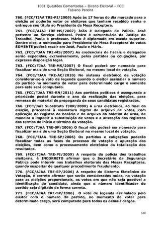 1001 Questões Comentadas – Direito Eleitoral – FCC
Fabiano Pereira
160
760. (FCC/TJAA TRE-PI/2009) Após às 17 horas do dia marcado para a
eleição só poderão votar os eleitores que tenham recebido senha e
entregue seu título ao Presidente da Mesa Receptora.
761. (FCC/AJAJ TRE-MS/2007) João é Delegado de Polícia. José
pertence ao Serviço eleitoral. Pedro é serventuário da Justiça do
Trabalho. Paulo é professor. Mário é diplomado em escola superior.
Dentre eles, a nomeação para Presidente de Mesa Receptora de votos
SOMENTE poderá recair em José, Paulo e Mário.
762. (FCC/TJAA TRE-MS/2007) As credenciais de fiscais e delegados
serão expedidas, exclusivamente, pelos partidos ou coligações, por
expressa disposição legal.
763. (FCC/TJAA TRE-MS/2007) O fiscal poderá ser nomeado para
fiscalizar mais de uma Seção Eleitoral, no mesmo local de votação.
764. (FCC/TJAA TRE-AC/2010) No sistema eletrônico de votação
considerar-se-á voto de legenda quando o eleitor assinalar o número
do partido no momento de votar para determinado cargo e somente
para este será computado.
765. (FCC/TJAA TRE-RN/2011) Aos partidos políticos é assegurada a
prioridade postal durante o ano da realização das eleições, para
remessa de material de propaganda de seus candidatos registrados.
766. (FCC/Juiz Substituto TJRR/2008) A urna eletrônica, ao final da
eleição, procederá à assinatura digital do arquivo de votos, com
aplicação do registro de horário e do arquivo do boletim de urna, de
maneira a impedir a substituição de votos e a alteração dos registros
dos termos de início e término da votação.
767. (FCC/TJAA TRE-SP/2006) O fiscal não poderá ser nomeado para
fiscalizar mais de uma Seção Eleitoral no mesmo local de votação.
768. (FCC/TJAA TRE-SP/2006) Os partidos e coligações poderão
fiscalizar todas as fases do processo de votação e apuração das
eleições, bem como o processamento eletrônico da totalização dos
resultados.
769. (FCC/TJAA TRE-PI/2009) A respeito da polícia dos trabalhos
eleitorais, é INCORRETO afirmar que o Secretário da Segurança
Pública pode intervir nos trabalhos eleitorais das Mesas Receptoras,
quando suspeitar de qualquer procedimento fraudulento.
770. (FCC/AJAA TRE-SP/2006) A respeito do Sistema Eletrônico de
Votação, é correto afirmar que serão considerados nulos, na votação
para as eleições proporcionais, os votos em que não seja possível a
identificação do candidato, ainda que o número identificador do
partido seja digitado de forma correta.
771. (FCC/AJAA TRE-SP/2006) O voto de legenda assinalado pelo
eleitor com o número do partido, no momento de votar para
determinado cargo, será computado para todos os demais cargos.
 
