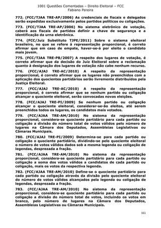 1001 Questões Comentadas – Direito Eleitoral – FCC
Fabiano Pereira
161
772. (FCC/TJAA TRE-AP/2006) As credenciais de fiscais e delegados
serão expedidas exclusivamente pelos partidos políticos ou coligações.
773. (FCC/TJAA TRE-AP/2006) No sistema eletrônico de votação,
caberá aos fiscais de partidos definir a chave de segurança e a
identificação da urna eletrônica.
774. (FCC/Juiz Substituto TJPE/2011) Sobre o sistema eleitoral
brasileiro, no que se refere à representação proporcional, é correto
afirmar que em caso de empate, haver-se-á por eleito o candidato
mais jovem.
775. (FCC/TJAA TRE-PB/2007) A respeito dos lugares de votação, é
correto afirmar que da decisão do Juiz Eleitoral sobre a reclamação
quanto à designação dos lugares de votação não cabe nenhum recurso.
776. (FCC/AJAJ TRE-AC/2010) A respeito da representação
proporcional, é correto afirmar que os lugares não preenchidos com a
aplicação dos quocientes partidários serão livremente distribuídos pela
Justiça Eleitoral.
777. (FCC/AJAJ TRE-AC/2010) A respeito da representação
proporcional, é correto afirmar que se nenhum partido ou coligação
alcançar o quociente eleitoral, serão convocadas novas eleições.
778. (FCC/AJAJ TRE-PI/2009) Se nenhum partido ou coligação
alcançar o quociente eleitoral, considerar-se-ão eleitos, até serem
preenchidos todos os lugares, os candidatos mais votados.
779. (FCC/AJAA TRE-AM/2010) No sistema da representação
proporcional, considera-se quociente partidário para cada partido ou
coligação a divisão do número total de votos válidos pelo número de
lugares na Câmara dos Deputados, Assembleias Legislativas ou
Câmaras Municipais.
780. (FCC/AJAJ TRE-PI/2009) Determina-se para cada partido ou
coligação o quociente partidário, dividindo-se pelo quociente eleitoral
o número de votos válidos dados sob a mesma legenda ou coligação de
legendas, desprezada a fração.
781. (FCC/AJAA TRE-AM/2010) No sistema da representação
proporcional, considera-se quociente partidário para cada partido ou
coligação a soma dos votos válidos a candidatos de cada partido ou
coligação, mais os votos da respectiva legenda.
782. (FCC/AJAA TRE-AM/2010) Define-se o quociente partidário para
cada partido ou coligação através da divisão pelo quociente eleitoral
do número de votos válidos alcançados pela legenda ou coligação de
legendas, desprezada a fração.
783. (FCC/AJAA TRE-AM/2010) No sistema da representação
proporcional, considera-se quociente partidário para cada partido ou
coligação a divisão do número total de votos, incluindo os votos em
branco, pelo número de lugares na Câmara dos Deputados,
Assembleias Legislativas ou Câmaras Municipais.
 