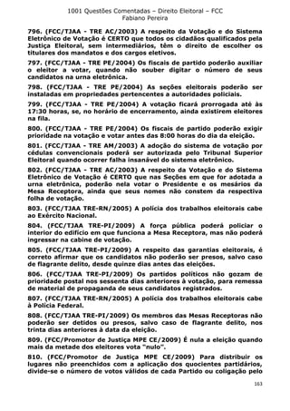 1001 Questões Comentadas – Direito Eleitoral – FCC
Fabiano Pereira
163
796. (FCC/TJAA - TRE AC/2003) A respeito da Votação e do Sistema
Eletrônico de Votação é CERTO que todos os cidadãos qualificados pela
Justiça Eleitoral, sem intermediários, têm o direito de escolher os
titulares dos mandatos e dos cargos eletivos.
797. (FCC/TJAA - TRE PE/2004) Os fiscais de partido poderão auxiliar
o eleitor a votar, quando não souber digitar o número de seus
candidatos na urna eletrônica.
798. (FCC/TJAA - TRE PE/2004) As seções eleitorais poderão ser
instaladas em propriedades pertencentes a autoridades policiais.
799. (FCC/TJAA - TRE PE/2004) A votação ficará prorrogada até às
17:30 horas, se, no horário de encerramento, ainda existirem eleitores
na fila.
800. (FCC/TJAA - TRE PE/2004) Os fiscais de partido poderão exigir
prioridade na votação e votar antes das 8:00 horas do dia da eleição.
801. (FCC/TJAA - TRE AM/2003) A adoção do sistema de votação por
cédulas convencionais poderá ser autorizada pelo Tribunal Superior
Eleitoral quando ocorrer falha insanável do sistema eletrônico.
802. (FCC/TJAA - TRE AC/2003) A respeito da Votação e do Sistema
Eletrônico de Votação é CERTO que nas Seções em que for adotada a
urna eletrônica, poderão nela votar o Presidente e os mesários da
Mesa Receptora, ainda que seus nomes não constem da respectiva
folha de votação.
803. (FCC/TJAA TRE-RN/2005) A polícia dos trabalhos eleitorais cabe
ao Exército Nacional.
804. (FCC/TJAA TRE-PI/2009) A força pública poderá policiar o
interior do edifício em que funciona a Mesa Receptora, mas não poderá
ingressar na cabine de votação.
805. (FCC/TJAA TRE-PI/2009) A respeito das garantias eleitorais, é
correto afirmar que os candidatos não poderão ser presos, salvo caso
de flagrante delito, desde quinze dias antes das eleições.
806. (FCC/TJAA TRE-PI/2009) Os partidos políticos não gozam de
prioridade postal nos sessenta dias anteriores à votação, para remessa
de material de propaganda de seus candidatos registrados.
807. (FCC/TJAA TRE-RN/2005) A polícia dos trabalhos eleitorais cabe
à Polícia Federal.
808. (FCC/TJAA TRE-PI/2009) Os membros das Mesas Receptoras não
poderão ser detidos ou presos, salvo caso de flagrante delito, nos
trinta dias anteriores à data da eleição.
809. (FCC/Promotor de Justiça MPE CE/2009) É nula a eleição quando
mais da metade dos eleitores vota “nulo”.
810. (FCC/Promotor de Justiça MPE CE/2009) Para distribuir os
lugares não preenchidos com a aplicação dos quocientes partidários,
divide-se o número de votos válidos de cada Partido ou coligação pelo
 