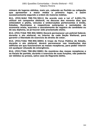 1001 Questões Comentadas – Direito Eleitoral – FCC
Fabiano Pereira
164
número de lugares obtidos, mais um, cabendo ao Partido ou coligação
que apresentar a maior média o primeiro lugar, e assim
sucessivamente segundo a ordem de maiores médias.
811. (FCC/AJAJ TRE-TO/2011) De acordo com a Lei nº 6.091/74,
utilizar em campanha eleitoral, no decurso dos noventa dias que
antecedem o pleito, veículos e embarcações pertencentes à União,
Estados, Municípios e respectivas autarquias e sociedades de
economia mista, acarreta o cancelamento do registro do candidato ou
de seu diploma, se já houver sido proclamado eleito.
812. (FCC/TJAA TRE-RN/2005) Deverá permanecer um policial federal,
durante o ato eleitoral, no interior de cada Seção Eleitoral, para
garantir a liberdade do exercício do direito de votar.
813. (FCC/TJAA TRE-RN/2005) A tropa da Força Pública do Estado,
durante o ato eleitoral, deverá permanecer nas imediações dos
edifícios em que funcionarem as mesas receptoras, para poder intervir
em qualquer situação de emergência.
814. (FCC/TJAA TRE-RN/2005) Os membros das mesas receptoras e
os fiscais de partido, durante o exercício de suas funções, não poderão
ser detidos ou presos, salvo caso de flagrante delito.
 