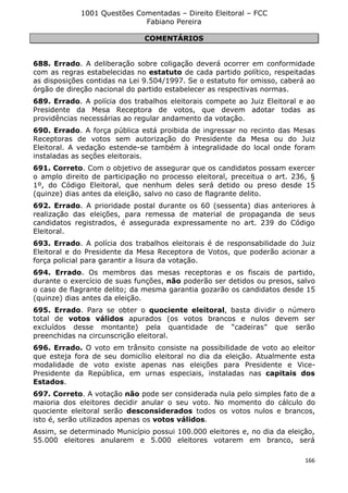 1001 Questões Comentadas – Direito Eleitoral – FCC
Fabiano Pereira
166
COMENTÁRIOS
688. Errado. A deliberação sobre coligação deverá ocorrer em conformidade
com as regras estabelecidas no estatuto de cada partido político, respeitadas
as disposições contidas na Lei 9.504/1997. Se o estatuto for omisso, caberá ao
órgão de direção nacional do partido estabelecer as respectivas normas.
689. Errado. A polícia dos trabalhos eleitorais compete ao Juiz Eleitoral e ao
Presidente da Mesa Receptora de votos, que devem adotar todas as
providências necessárias ao regular andamento da votação.
690. Errado. A força pública está proibida de ingressar no recinto das Mesas
Receptoras de votos sem autorização do Presidente da Mesa ou do Juiz
Eleitoral. A vedação estende-se também à integralidade do local onde foram
instaladas as seções eleitorais.
691. Correto. Com o objetivo de assegurar que os candidatos possam exercer
o amplo direito de participação no processo eleitoral, preceitua o art. 236, §
1º, do Código Eleitoral, que nenhum deles será detido ou preso desde 15
(quinze) dias antes da eleição, salvo no caso de flagrante delito.
692. Errado. A prioridade postal durante os 60 (sessenta) dias anteriores à
realização das eleições, para remessa de material de propaganda de seus
candidatos registrados, é assegurada expressamente no art. 239 do Código
Eleitoral.
693. Errado. A polícia dos trabalhos eleitorais é de responsabilidade do Juiz
Eleitoral e do Presidente da Mesa Receptora de Votos, que poderão acionar a
força policial para garantir a lisura da votação.
694. Errado. Os membros das mesas receptoras e os fiscais de partido,
durante o exercício de suas funções, não poderão ser detidos ou presos, salvo
o caso de flagrante delito; da mesma garantia gozarão os candidatos desde 15
(quinze) dias antes da eleição.
695. Errado. Para se obter o quociente eleitoral, basta dividir o número
total de votos válidos apurados (os votos brancos e nulos devem ser
excluídos desse montante) pela quantidade de “cadeiras” que serão
preenchidas na circunscrição eleitoral.
696. Errado. O voto em trânsito consiste na possibilidade de voto ao eleitor
que esteja fora de seu domicílio eleitoral no dia da eleição. Atualmente esta
modalidade de voto existe apenas nas eleições para Presidente e Vice-
Presidente da República, em urnas especiais, instaladas nas capitais dos
Estados.
697. Correto. A votação não pode ser considerada nula pelo simples fato de a
maioria dos eleitores decidir anular o seu voto. No momento do cálculo do
quociente eleitoral serão desconsiderados todos os votos nulos e brancos,
isto é, serão utilizados apenas os votos válidos.
Assim, se determinado Município possui 100.000 eleitores e, no dia da eleição,
55.000 eleitores anularem e 5.000 eleitores votarem em branco, será
 