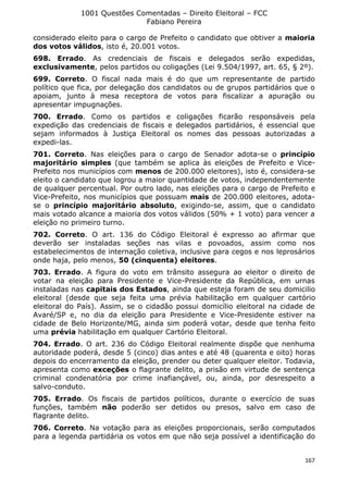 1001 Questões Comentadas – Direito Eleitoral – FCC
Fabiano Pereira
167
considerado eleito para o cargo de Prefeito o candidato que obtiver a maioria
dos votos válidos, isto é, 20.001 votos.
698. Errado. As credenciais de fiscais e delegados serão expedidas,
exclusivamente, pelos partidos ou coligações (Lei 9.504/1997, art. 65, § 2º).
699. Correto. O fiscal nada mais é do que um representante de partido
político que fica, por delegação dos candidatos ou de grupos partidários que o
apoiam, junto à mesa receptora de votos para fiscalizar a apuração ou
apresentar impugnações.
700. Errado. Como os partidos e coligações ficarão responsáveis pela
expedição das credenciais de fiscais e delegados partidários, é essencial que
sejam informados à Justiça Eleitoral os nomes das pessoas autorizadas a
expedi-las.
701. Correto. Nas eleições para o cargo de Senador adota-se o princípio
majoritário simples (que também se aplica às eleições de Prefeito e Vice-
Prefeito nos municípios com menos de 200.000 eleitores), isto é, considera-se
eleito o candidato que logrou a maior quantidade de votos, independentemente
de qualquer percentual. Por outro lado, nas eleições para o cargo de Prefeito e
Vice-Prefeito, nos municípios que possuam mais de 200.000 eleitores, adota-
se o princípio majoritário absoluto, exigindo-se, assim, que o candidato
mais votado alcance a maioria dos votos válidos (50% + 1 voto) para vencer a
eleição no primeiro turno.
702. Correto. O art. 136 do Código Eleitoral é expresso ao afirmar que
deverão ser instaladas seções nas vilas e povoados, assim como nos
estabelecimentos de internação coletiva, inclusive para cegos e nos leprosários
onde haja, pelo menos, 50 (cinquenta) eleitores.
703. Errado. A figura do voto em trânsito assegura ao eleitor o direito de
votar na eleição para Presidente e Vice-Presidente da República, em urnas
instaladas nas capitais dos Estados, ainda que esteja foram de seu domicilio
eleitoral (desde que seja feita uma prévia habilitação em qualquer cartório
eleitoral do País). Assim, se o cidadão possui domicílio eleitoral na cidade de
Avaré/SP e, no dia da eleição para Presidente e Vice-Presidente estiver na
cidade de Belo Horizonte/MG, ainda sim poderá votar, desde que tenha feito
uma prévia habilitação em qualquer Cartório Eleitoral.
704. Errado. O art. 236 do Código Eleitoral realmente dispõe que nenhuma
autoridade poderá, desde 5 (cinco) dias antes e até 48 (quarenta e oito) horas
depois do encerramento da eleição, prender ou deter qualquer eleitor. Todavia,
apresenta como exceções o flagrante delito, a prisão em virtude de sentença
criminal condenatória por crime inafiançável, ou, ainda, por desrespeito a
salvo-conduto.
705. Errado. Os fiscais de partidos políticos, durante o exercício de suas
funções, também não poderão ser detidos ou presos, salvo em caso de
flagrante delito.
706. Correto. Na votação para as eleições proporcionais, serão computados
para a legenda partidária os votos em que não seja possível a identificação do
 