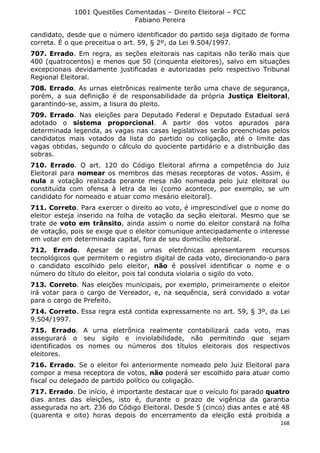 1001 Questões Comentadas – Direito Eleitoral – FCC
Fabiano Pereira
168
candidato, desde que o número identificador do partido seja digitado de forma
correta. É o que preceitua o art. 59, § 2º, da Lei 9.504/1997.
707. Errado. Em regra, as seções eleitorais nas capitais não terão mais que
400 (quatrocentos) e menos que 50 (cinquenta eleitores), salvo em situações
excepcionais devidamente justificadas e autorizadas pelo respectivo Tribunal
Regional Eleitoral.
708. Errado. As urnas eletrônicas realmente terão uma chave de segurança,
porém, a sua definição é de responsabilidade da própria Justiça Eleitoral,
garantindo-se, assim, a lisura do pleito.
709. Errado. Nas eleições para Deputado Federal e Deputado Estadual será
adotado o sistema proporcional. A partir dos votos apurados para
determinada legenda, as vagas nas casas legislativas serão preenchidas pelos
candidatos mais votados da lista do partido ou coligação, até o limite das
vagas obtidas, segundo o cálculo do quociente partidário e a distribuição das
sobras.
710. Errado. O art. 120 do Código Eleitoral afirma a competência do Juiz
Eleitoral para nomear os membros das mesas receptoras de votos. Assim, é
nula a votação realizada perante mesa não nomeada pelo juiz eleitoral ou
constituída com ofensa à letra da lei (como acontece, por exemplo, se um
candidato for nomeado e atuar como mesário eleitoral).
711. Correto. Para exercer o direito ao voto, é imprescindível que o nome do
eleitor esteja inserido na folha de votação da seção eleitoral. Mesmo que se
trate de voto em trânsito, ainda assim o nome do eleitor constará na folha
de votação, pois se exige que o eleitor comunique antecipadamente o interesse
em votar em determinada capital, fora de seu domicílio eleitoral.
712. Errado. Apesar de as urnas eletrônicas apresentarem recursos
tecnológicos que permitem o registro digital de cada voto, direcionando-o para
o candidato escolhido pelo eleitor, não é possível identificar o nome e o
número do título do eleitor, pois tal conduta violaria o sigilo do voto.
713. Correto. Nas eleições municipais, por exemplo, primeiramente o eleitor
irá votar para o cargo de Vereador, e, na sequência, será convidado a votar
para o cargo de Prefeito.
714. Correto. Essa regra está contida expressamente no art. 59, § 3º, da Lei
9.504/1997.
715. Errado. A urna eletrônica realmente contabilizará cada voto, mas
assegurará o seu sigilo e inviolabilidade, não permitindo que sejam
identificados os nomes ou números dos títulos eleitorais dos respectivos
eleitores.
716. Errado. Se o eleitor foi anteriormente nomeado pelo Juiz Eleitoral para
compor a mesa receptora de votos, não poderá ser escolhido para atuar como
fiscal ou delegado de partido político ou coligação.
717. Errado. De início, é importante destacar que o veículo foi parado quatro
dias antes das eleições, isto é, durante o prazo de vigência da garantia
assegurada no art. 236 do Código Eleitoral. Desde 5 (cinco) dias antes e até 48
(quarenta e oito) horas depois do encerramento da eleição está proibida a
 