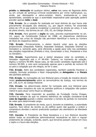 1001 Questões Comentadas – Direito Eleitoral – FCC
Fabiano Pereira
169
prisão ou detenção de qualquer eleitor, salvo nos casos de flagrante delito
ou em virtude de sentença criminal condenatória por crime inafiançável, ou,
ainda, por desrespeito a salvo-conduto. Assim, analisando-se o caso
apresentado, constata-se que a autoridade responsável pela operação poderá
prender apenas João e José.
718. Errado. Se a votação foi realizada em local distinto do que havia sido
previamente divulgado aos eleitores, ou, por algum motivo, foi encerrada
antes da 17h (o que poderia inviabilizar o exercício do direito ao voto), é nula
de pleno direito, nos termos do art. 220, III, do Código Eleitoral.
719. Errado. Para garantir o sigilo do voto, previsto expressamente no art.
14, caput, da Constituição Federal de 1988, os dispositivos eletrônicos
instalados nas urnas de votação não permitem identificar o nome ou número
de título do respectivo eleitor.
720. Errado. Primeiramente, o eleitor deverá votar para as eleições
proporcionais (Deputado Federal, Deputado Estadual, Deputado Distrital ou
Vereador) e, somente após, será oferecida a opção para voto nos candidatos
das eleições majoritárias (Prefeito e Vice, Governador e Vice, Presidente e Vice
ou Senador).
721. Errado. Suponhamos que o eleitor desejava votar no candidato a
Vereador registrado sob o nº 99.456. Todavia, no momento da votação,
digitou o número 99.999. Nesse caso, se não existir candidato registrado sob o
número 99.999, o voto será computado apenas para o partido de número 99
ou para a coligação que ele integra, se for o caso.
722. Errado. Além dos candidatos registrados, também poderão fiscalizar a
votação, formular protestos e fazer impugnações os delegados e os fiscais
dos partidos políticos.
723. Errado. As nomeações do Juiz Eleitoral para a função de mesário devem
recair preferencialmente sobre os serventuários da Justiça, nos termos do
art. 120, § 2º, do Código Eleitoral.
724. Errado. Se determinado eleitor foi nomeado pelo Juiz Eleitoral para
compor mesa receptora de voto os partidos políticos e coligações não podem
indicá-lo para atuar como fiscal ou delegado.
725. Correto. Para responder às questões da Fundação Carlos Chagas,
lembre-se sempre de que no sistema eletrônico de votação considerar-se-á
voto de legenda quando o eleitor assinalar o número do partido no momento
de votar para determinado cargo.
726. Errado. O presidente da mesa, que é, durante os trabalhos, a autoridade
superior, fará retirar do recinto ou do edifício quem não guardar a ordem e
compostura devidas e estiver praticando qualquer ato atentatório da liberdade
eleitoral.
727. Correto. O Presidente da Mesa Receptora e o Juiz Eleitoral deverão
adotar todas as providências administrativas necessárias ao bom e regular
andamento da votação, evitando, assim, que terceiros possam colocar em risco
o sigilo e a lisura das eleições.
 