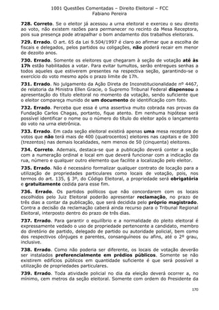 1001 Questões Comentadas – Direito Eleitoral – FCC
Fabiano Pereira
170
728. Correto. Se o eleitor já acessou a urna eleitoral e exerceu o seu direito
ao voto, não existem razões para permanecer no recinto da Mesa Receptora,
pois sua presença pode atrapalhar o bom andamento dos trabalhos eleitorais.
729. Errado. O art. 65 da Lei 9.504/1997 é claro ao afirmar que a escolha de
fiscais e delegados, pelos partidos ou coligações, não poderá recair em menor
de dezoito anos.
730. Errado. Somente os eleitores que chegaram à seção de votação até às
17h estão habilitados a votar. Para evitar tumultos, serão entregues senhas a
todos aqueles que estiverem presentes na respectiva seção, garantindo-se o
exercício do voto mesmo após o prazo limite de 17h.
731. Errado. No julgamento da Ação Direta de Inconstitucionalidade nº 4467,
de relatoria da Ministra Ellen Gracie, o Supremo Tribunal Federal dispensou a
apresentação do título eleitoral no momento da votação, sendo suficiente que
o eleitor compareça munido de um documento de identificação com foto.
732. Errado. Perceba que essa é uma assertiva muito cobrada nas provas da
Fundação Carlos Chagas, portanto, fique atento. Em nenhuma hipótese será
possível identificar o nome ou o número do título do eleitor após o lançamento
do voto na urna eletrônica.
733. Errado. Em cada seção eleitoral existirá apenas uma mesa receptora de
votos que não terá mais de 400 (quatrocentos) eleitores nas capitais e de 300
(trezentos) nas demais localidades, nem menos de 50 (cinquenta) eleitores.
734. Correto. Ademais, destaca-se que a publicação deverá conter a seção
com a numeração ordinal e local em que deverá funcionar com a indicação da
rua, número e qualquer outro elemento que facilite a localização pelo eleitor.
735. Errado. Não é necessário formalizar qualquer contrato de locação para a
utilização de propriedades particulares como locais de votação, pois, nos
termos do art. 135, § 3º, do Código Eleitoral, a propriedade será obrigatória
e gratuitamente cedida para esse fim.
736. Errado. Os partidos políticos que não concordarem com os locais
escolhidos pelo Juiz Eleitoral poderão apresentar reclamação, no prazo de
três dias a contar da publicação, que será decidida pelo próprio magistrado.
Contra a decisão da reclamação caberá ainda recurso para o Tribunal Regional
Eleitoral, interposto dentro do prazo de três dias.
737. Errado. Para garantir o equilíbrio e a normalidade do pleito eleitoral é
expressamente vedado o uso de propriedade pertencente a candidato, membro
do diretório de partido, delegado de partido ou autoridade policial, bem como
dos respectivos cônjuges e parentes, consanguíneos ou afins, até o 2º grau,
inclusive.
738. Errado. Como não poderia ser diferente, os locais de votação deverão
ser instalados preferencialmente em prédios públicos. Somente se não
existirem edifícios públicos em quantidade suficiente é que será possível a
utilização de propriedades particulares.
739. Errado. Toda atividade policial no dia da eleição deverá ocorrer a, no
mínimo, cem metros da seção eleitoral. Somente com ordem do Presidente da
 