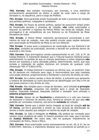 1001 Questões Comentadas – Direito Eleitoral – FCC
Fabiano Pereira
172
750. Correto. Nas eleições municipais, por exemplo, a urna eletrônica
primeiramente apresentará ao eleitor a opção de votar para o cargo de
Vereador e, na sequência, para o cargo de Prefeito.
751. Errado. Será garantida ampla fiscalização de todo o processo de votação
aos partidos políticos, coligações e candidatos.
752. Errado. Os fiscais de partido político, apesar de possuírem amplo poder
de fiscalização durante o processo de votação, não estão autorizados a
requerer ou permitir o ingresso da Polícia Militar nos locais de votação. Essa
prerrogativa é de competência do Juiz Eleitoral ou do Presidente da Mesa
Receptora de Votos.
753. Errado. A Polícia Militar realmente permanecerá concentrada a cem
metros do local de votação, mas não poderá circular pelas seções eleitorais
sem autorização do Presidente da Mesa ou do Juiz Eleitoral.
754. Errado. O prazo para a propositura de reclamação ao Juiz Eleitoral é de
três dias, contados da publicação, devendo a decisão ser proferida dentro de
quarenta e oito horas.
755. Correto. Essa prerrogativa consta expressamente no art. 135, § 3º, do
Código Eleitoral. É importante destacar que o Tribunal Superior Eleitoral possui
entendimento no sentido de que os imóveis destinados a cultos religiosos não
devem ser expostos a outra utilização pública, determinando, assim, que seja
evitada a instalação de seções eleitorais em templos de qualquer culto
(Resolução TSE nº 9.863/1975).
756. Errado. O Código Eleitoral é expresso ao afirmar que, se existirem mais
de 50 eleitores em institutos para cego, é recomendável que seja instalada
uma seção eleitoral, proporcionando e facilitando o exercício do direito ao voto.
757. Errado. Se o eleitor perdeu o título de eleitor, é suficiente que apresente
a carteira de identidade ou outro documento de identificação com foto a fim de
que possa exercer o seu direito ao voto.
758. Errado. Nas eleições para o cargo de Senador, será utilizado o princípio
majoritário simples, enquanto nas eleições para o cargo de Deputado
Federal, Deputado Estadual, Deputado Distrital e Vereador será utilizado o
sistema proporcional.
759. Errado. Apesar de ser facultativo o alistamento e o voto aos maiores
de dezesseis e menores de dezoito anos, lembre-se sempre de que eles não
poderão ser nomeados mesários, sob pena de nulidade da votação.
760. Correto. Desde que o eleitor tenha chegado ao local de votação até às
17 horas, ser-lhe-á garantido o direito ao voto através da distribuição de
senhas a todos aqueles que estejam no recinto da seção de votação.
761. Errado. Se João é Delegado de Polícia, não poderá ser nomeado para
compor mesa receptora de votos. O mesmo acontece com José, que é servidor
da Justiça Eleitoral. Por outro lado, não há qualquer impedimento às
nomeações de Pedro, Paulo e Mário.
762. Correto. Essa autorização consta expressamente no art. 65, § 2º, da Lei
9.504/1997. Ademais, é importante destacar que o presidente do partido ou o
 