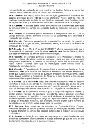1001 Questões Comentadas – Direito Eleitoral – FCC
Fabiano Pereira
173
representante da coligação deverá registrar na Justiça Eleitoral o nome das
pessoas autorizadas a expedir as respectivas credenciais.
763. Correto. Em regra, cada local de votação (geralmente instalados em
escolas públicas) possui várias seções eleitorais. Nesse sentido, não há
qualquer impedimento ao fato de um fiscal ser nomeado para fiscalizar todas
as seções eleitorais que estejam instaladas em um mesmo local de votação.
764. Correto. A decisão sobre votar diretamente em determinado candidato
ou simplesmente no partido ou coligação (voto de legenda) compete a cada
eleitor.
765. Errado. A prioridade postal realmente é assegurada pelo art. 239 do
Código Eleitoral, porém, somente durante os 60 (sessenta) dias anteriores à
realização das eleições.
766. Correto. Esse é um procedimento imprescindível no intuito de garantir a
inviolabilidade e o sigilo do voto, dificultando, assim, a ocorrência de eventuais
tentativas de fraude.
767. Errado. O art. 65, § 1º, da Lei 9.504/1997, afirma expressamente que o
fiscal poderá ser nomeado para fiscalizar mais de uma Seção Eleitoral, desde
que seja do interesse do partido político ou coligação.
768. Correto. Os partidos políticos e coligações são interessados diretos no
sucesso e lisura do pleito eleitoral, portanto, mais do que uma garantia
assegurada legalmente, o direito de fiscalização deve ser incentivado pelo
Poder Público, fazendo com que as instituições criem limites entre si,
fiscalizando-se mutuamente.
769. Correto. O Secretário de Segurança Pública, autoridade ligada ao Poder
Executivo, não pode intervir nos trabalhos eleitorais das Mesas Receptoras,
ainda que suspeite da ocorrência de qualquer procedimento fraudulento. Nesse
caso, deverá notificar o Presidente da Mesa ou o Juiz Eleitoral a fim de que
sejam adotadas as providências cabíveis.
770. Errado. Se o eleitor não votou em candidato específico, mas foi possível
identificar o número do partido no momento da digitação dos dados na urna
eletrônica, ocorrerá o que se denomina de “voto de legenda”. Nesse caso, o
voto será computado apenas para o partido ou coligação de que faz parte.
771. Errado. Se no momento de votar para o cargo de Deputado Federal, o
eleitor digitou número de candidato inexistente, sendo possível identificar
apenas o número do partido, o voto será atribuído à respectiva legenda,
somando apenas à votação para o cargo de Deputado Federal. Na votação para
o cargo de Deputado Estadual, por exemplo, deverá digitar outro número de
candidato, ou, se preferir, votar novamente na legenda.
772. Correto. Para responder às questões da Fundação Carlos Chagas,
lembre-se sempre de que os partidos políticos ou coligações deverão informar
à Justiça Eleitoral os nomes das pessoas autorizadas a expedir as respectivas
credenciais.
773. Errado. A definição da chave de segurança e a identificação da urna
eletrônica competem exclusivamente à Justiça Eleitoral, já que se trata de ato
diretamente relacionado com o sigilo da votação.
 