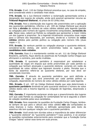 1001 Questões Comentadas – Direito Eleitoral – FCC
Fabiano Pereira
174
774. Errado. O art. 110 do Código Eleitoral preceitua que, no caso de empate,
será considerado eleito o candidato mais idoso.
775. Errado. Se o Juiz Eleitoral indeferir a reclamação apresentada contra a
designação dos lugares de votação, ainda será possível apresentar recurso ao
Tribunal Regional Eleitoral, no prazo de 03 (três) dias.
776. Errado. Para a distribuição dos lugares não preenchidos com a aplicação
dos quocientes partidários, informa o art. 109 do Código Eleitoral que deverá
ser feita a divisão do número de votos válidos obtidos pela legenda (partido
ou coligação) pelo número de lugares inicialmente conquistados, acrescido de
um. Nesse caso, caberá ao Partido ou coligação que apresentar a maior média
um dos lugares a preencher. Se a legenda inicialmente conquistou duas vagas
para a Câmara dos Deputados, por exemplo, divide-se o número de votos
válidos obtidos pelo partido político ou coligação pelo número três (duas
vagas + 1).
777. Errado. Se nenhum partido ou coligação alcançar o quociente eleitoral,
considerar-se-ão eleitos, até serem preenchidos todos os lugares, os
candidatos mais votados.
778. Correto. Esse é o mandamento contido no art. 111 do Código Eleitoral
Brasileiro, portanto, fique atento às assertivas da Fundação Carlos Chagas que
afirmarem o contrário, pois serão inválidas.
779. Errado. O quociente partidário é responsável por estabelecer a
quantidade de vagas em disputa que serão preenchidas por cada partido ou
coligação que tenham alcançado o quociente eleitoral, variando em razão da
quantidade de votos válidos que lograram durante o pleito. Perceba que o
texto da assertiva refere-se ao quociente eleitoral, por isso deve ser
considerado incorreto.
780. Correto. É através do quociente partidário que será definida a
quantidade de vagas que será preenchida por cada partido político ou
coligação, dependendo do número de votos válidos obtidos por cada legenda.
781. Errado. O art. 107 do Código Eleitoral dispõe que seja determinado o
quociente partidário dividindo-se pelo quociente eleitoral o número de votos
válidos dados sob a mesma legenda ou coligação de legendas, desprezada a
fração.
782. Correto. É importante esclarecer ainda que o preenchimento dos lugares
com que cada Partido ou coligação for contemplado far-se-á segundo a ordem
de votação recebida pelos seus candidatos.
783. Errado. Para responder às questões da Fundação Carlos Chagas, lembre-
se sempre de que para o cálculo dos votos válidos não são computados os
votos brancos e nulos. Ademais, a definição apresentada pelo texto da
assertiva não tem qualquer relação com o quociente partidário.
784. Errado. Você ainda tem dúvidas sobre a importância de saber diferenciar
o “quociente eleitoral” do “quociente partidário”? Caso positivo, é só analisar
as questões comentadas anteriormente para constatar que a Fundação Carlos
Chagas “adora” cobrar esse tema em suas provas.
 