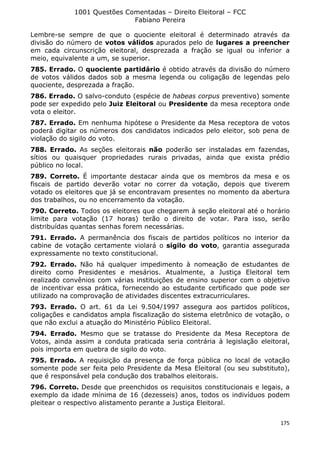 1001 Questões Comentadas – Direito Eleitoral – FCC
Fabiano Pereira
175
Lembre-se sempre de que o quociente eleitoral é determinado através da
divisão do número de votos válidos apurados pelo de lugares a preencher
em cada circunscrição eleitoral, desprezada a fração se igual ou inferior a
meio, equivalente a um, se superior.
785. Errado. O quociente partidário é obtido através da divisão do número
de votos válidos dados sob a mesma legenda ou coligação de legendas pelo
quociente, desprezada a fração.
786. Errado. O salvo-conduto (espécie de habeas corpus preventivo) somente
pode ser expedido pelo Juiz Eleitoral ou Presidente da mesa receptora onde
vota o eleitor.
787. Errado. Em nenhuma hipótese o Presidente da Mesa receptora de votos
poderá digitar os números dos candidatos indicados pelo eleitor, sob pena de
violação do sigilo do voto.
788. Errado. As seções eleitorais não poderão ser instaladas em fazendas,
sítios ou quaisquer propriedades rurais privadas, ainda que exista prédio
público no local.
789. Correto. É importante destacar ainda que os membros da mesa e os
fiscais de partido deverão votar no correr da votação, depois que tiverem
votado os eleitores que já se encontravam presentes no momento da abertura
dos trabalhos, ou no encerramento da votação.
790. Correto. Todos os eleitores que chegarem à seção eleitoral até o horário
limite para votação (17 horas) terão o direito de votar. Para isso, serão
distribuídas quantas senhas forem necessárias.
791. Errado. A permanência dos fiscais de partidos políticos no interior da
cabine de votação certamente violará o sigilo do voto, garantia assegurada
expressamente no texto constitucional.
792. Errado. Não há qualquer impedimento à nomeação de estudantes de
direito como Presidentes e mesários. Atualmente, a Justiça Eleitoral tem
realizado convênios com várias instituições de ensino superior com o objetivo
de incentivar essa prática, fornecendo ao estudante certificado que pode ser
utilizado na comprovação de atividades discentes extracurriculares.
793. Errado. O art. 61 da Lei 9.504/1997 assegura aos partidos políticos,
coligações e candidatos ampla fiscalização do sistema eletrônico de votação, o
que não exclui a atuação do Ministério Público Eleitoral.
794. Errado. Mesmo que se tratasse do Presidente da Mesa Receptora de
Votos, ainda assim a conduta praticada seria contrária à legislação eleitoral,
pois importa em quebra de sigilo do voto.
795. Errado. A requisição da presença de força pública no local de votação
somente pode ser feita pelo Presidente da Mesa Eleitoral (ou seu substituto),
que é responsável pela condução dos trabalhos eleitorais.
796. Correto. Desde que preenchidos os requisitos constitucionais e legais, a
exemplo da idade mínima de 16 (dezesseis) anos, todos os indivíduos podem
pleitear o respectivo alistamento perante a Justiça Eleitoral.
 