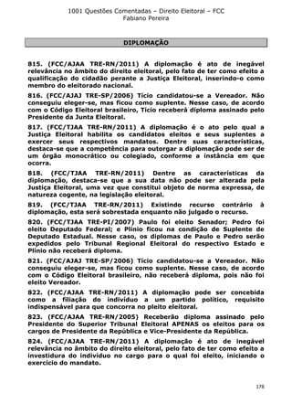 1001 Questões Comentadas – Direito Eleitoral – FCC
Fabiano Pereira
178
DIPLOMAÇÃO
815. (FCC/AJAA TRE-RN/2011) A diplomação é ato de inegável
relevância no âmbito do direito eleitoral, pelo fato de ter como efeito a
qualificação do cidadão perante a Justiça Eleitoral, inserindo-o como
membro do eleitorado nacional.
816. (FCC/AJAJ TRE-SP/2006) Tício candidatou-se a Vereador. Não
conseguiu eleger-se, mas ficou como suplente. Nesse caso, de acordo
com o Código Eleitoral brasileiro, Tício receberá diploma assinado pelo
Presidente da Junta Eleitoral.
817. (FCC/TJAA TRE-RN/2011) A diplomação é o ato pelo qual a
Justiça Eleitoral habilita os candidatos eleitos e seus suplentes a
exercer seus respectivos mandatos. Dentre suas características,
destaca-se que a competência para outorgar a diplomação pode ser de
um órgão monocrático ou colegiado, conforme a instância em que
ocorra.
818. (FCC/TJAA TRE-RN/2011) Dentre as características da
diplomação, destaca-se que a sua data não pode ser alterada pela
Justiça Eleitoral, uma vez que constitui objeto de norma expressa, de
natureza cogente, na legislação eleitoral.
819. (FCC/TJAA TRE-RN/2011) Existindo recurso contrário à
diplomação, esta será sobrestada enquanto não julgado o recurso.
820. (FCC/TJAA TRE-PI/2007) Paulo foi eleito Senador; Pedro foi
eleito Deputado Federal; e Plínio ficou na condição de Suplente de
Deputado Estadual. Nesse caso, os diplomas de Paulo e Pedro serão
expedidos pelo Tribunal Regional Eleitoral do respectivo Estado e
Plínio não receberá diploma.
821. (FCC/AJAJ TRE-SP/2006) Tício candidatou-se a Vereador. Não
conseguiu eleger-se, mas ficou como suplente. Nesse caso, de acordo
com o Código Eleitoral brasileiro, não receberá diploma, pois não foi
eleito Vereador.
822. (FCC/AJAA TRE-RN/2011) A diplomação pode ser concebida
como a filiação do indivíduo a um partido político, requisito
indispensável para que concorra no pleito eleitoral.
823. (FCC/AJAA TRE-RN/2005) Receberão diploma assinado pelo
Presidente do Superior Tribunal Eleitoral APENAS os eleitos para os
cargos de Presidente da República e Vice-Presidente da República.
824. (FCC/AJAA TRE-RN/2011) A diplomação é ato de inegável
relevância no âmbito do direito eleitoral, pelo fato de ter como efeito a
investidura do indivíduo no cargo para o qual foi eleito, iniciando o
exercício do mandato.
 