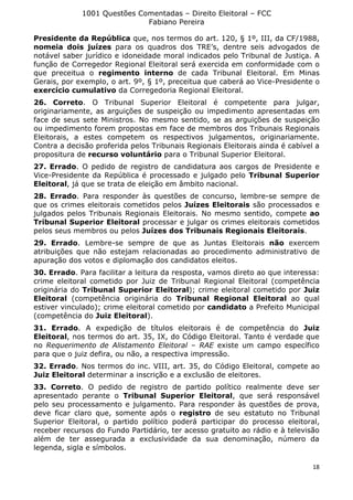 1001 Questões Comentadas – Direito Eleitoral – FCC
Fabiano Pereira
18
Presidente da República que, nos termos do art. 120, § 1º, III, da CF/1988,
nomeia dois juízes para os quadros dos TRE’s, dentre seis advogados de
notável saber jurídico e idoneidade moral indicados pelo Tribunal de Justiça. A
função de Corregedor Regional Eleitoral será exercida em conformidade com o
que preceitua o regimento interno de cada Tribunal Eleitoral. Em Minas
Gerais, por exemplo, o art. 9º, § 1º, preceitua que caberá ao Vice-Presidente o
exercício cumulativo da Corregedoria Regional Eleitoral.
26. Correto. O Tribunal Superior Eleitoral é competente para julgar,
originariamente, as arguições de suspeição ou impedimento apresentadas em
face de seus sete Ministros. No mesmo sentido, se as arguições de suspeição
ou impedimento forem propostas em face de membros dos Tribunais Regionais
Eleitorais, a estes competem os respectivos julgamentos, originariamente.
Contra a decisão proferida pelos Tribunais Regionais Eleitorais ainda é cabível a
propositura de recurso voluntário para o Tribunal Superior Eleitoral.
27. Errado. O pedido de registro de candidatura aos cargos de Presidente e
Vice-Presidente da República é processado e julgado pelo Tribunal Superior
Eleitoral, já que se trata de eleição em âmbito nacional.
28. Errado. Para responder às questões de concurso, lembre-se sempre de
que os crimes eleitorais cometidos pelos Juízes Eleitorais são processados e
julgados pelos Tribunais Regionais Eleitorais. No mesmo sentido, compete ao
Tribunal Superior Eleitoral processar e julgar os crimes eleitorais cometidos
pelos seus membros ou pelos Juízes dos Tribunais Regionais Eleitorais.
29. Errado. Lembre-se sempre de que as Juntas Eleitorais não exercem
atribuições que não estejam relacionadas ao procedimento administrativo de
apuração dos votos e diplomação dos candidatos eleitos.
30. Errado. Para facilitar a leitura da resposta, vamos direto ao que interessa:
crime eleitoral cometido por Juiz de Tribunal Regional Eleitoral (competência
originária do Tribunal Superior Eleitoral); crime eleitoral cometido por Juiz
Eleitoral (competência originária do Tribunal Regional Eleitoral ao qual
estiver vinculado); crime eleitoral cometido por candidato a Prefeito Municipal
(competência do Juiz Eleitoral).
31. Errado. A expedição de títulos eleitorais é de competência do Juiz
Eleitoral, nos termos do art. 35, IX, do Código Eleitoral. Tanto é verdade que
no Requerimento de Alistamento Eleitoral – RAE existe um campo específico
para que o juiz defira, ou não, a respectiva impressão.
32. Errado. Nos termos do inc. VIII, art. 35, do Código Eleitoral, compete ao
Juiz Eleitoral determinar a inscrição e a exclusão de eleitores.
33. Correto. O pedido de registro de partido político realmente deve ser
apresentado perante o Tribunal Superior Eleitoral, que será responsável
pelo seu processamento e julgamento. Para responder às questões de prova,
deve ficar claro que, somente após o registro de seu estatuto no Tribunal
Superior Eleitoral, o partido político poderá participar do processo eleitoral,
receber recursos do Fundo Partidário, ter acesso gratuito ao rádio e à televisão
além de ter assegurada a exclusividade da sua denominação, número da
legenda, sigla e símbolos.
 