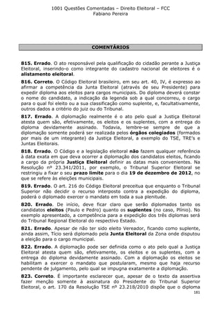 1001 Questões Comentadas – Direito Eleitoral – FCC
Fabiano Pereira
181
COMENTÁRIOS
815. Errado. O ato responsável pela qualificação do cidadão perante a Justiça
Eleitoral, inserindo-o como integrante do cadastro nacional de eleitores é o
alistamento eleitoral.
816. Correto. O Código Eleitoral brasileiro, em seu art. 40, IV, é expresso ao
afirmar a competência da Junta Eleitoral (através de seu Presidente) para
expedir diploma aos eleitos para cargos municipais. Do diploma deverá constar
o nome do candidato, a indicação da legenda sob a qual concorreu, o cargo
para o qual foi eleito ou a sua classificação como suplente, e, facultativamente,
outros dados a critério do juiz ou do Tribunal.
817. Errado. A diplomação realmente é o ato pelo qual a Justiça Eleitoral
atesta quem são, efetivamente, os eleitos e os suplentes, com a entrega do
diploma devidamente assinado. Todavia, lembre-se sempre de que a
diplomação somente poderá ser realizada pelos órgãos colegiados (formados
por mais de um integrante) da Justiça Eleitoral, a exemplo do TSE, TRE’s e
Juntas Eleitorais.
818. Errado. O Código e a legislação eleitoral não fazem qualquer referência
à data exata em que deva ocorrer a diplomação dos candidatos eleitos, ficando
a cargo da própria Justiça Eleitoral definir as datas mais convenientes. Na
Resolução nº 23.341/2011, por exemplo, o Tribunal Superior Eleitoral se
restringiu a fixar o seu prazo limite para o dia 19 de dezembro de 2012, no
que se refere às eleições municipais.
819. Errado. O art. 216 do Código Eleitoral preceitua que enquanto o Tribunal
Superior não decidir o recurso interposto contra a expedição do diploma,
poderá o diplomado exercer o mandato em toda a sua plenitude.
820. Errado. De início, deve ficar claro que serão diplomados tanto os
candidatos eleitos (Paulo e Pedro) quanto os suplentes (no caso, Plínio). No
exemplo apresentado, a competência para a expedição dos três diplomas será
do Tribunal Regional Eleitoral do respectivo Estado.
821. Errado. Apesar de não ter sido eleito Vereador, ficando como suplente,
ainda assim, Tício será diplomado pela Junta Eleitoral da Zona onde disputou
a eleição para o cargo municipal.
822. Errado. A diplomação pode ser definida como o ato pelo qual a Justiça
Eleitoral atesta quem são, efetivamente, os eleitos e os suplentes, com a
entrega do diploma devidamente assinado. Com a diplomação os eleitos se
habilitam a exercer o mandato que postularam, mesmo que haja recurso
pendente de julgamento, pelo qual se impugna exatamente a diplomação.
823. Correto. É importante esclarecer que, apesar de o texto da assertiva
fazer menção somente à assinatura do Presidente do Tribunal Superior
Eleitoral, o art. 170 da Resolução TSE nº 23.218/2010 dispõe que o diploma
 