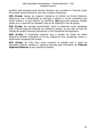 1001 Questões Comentadas – Direito Eleitoral – FCC
Fabiano Pereira
182
também será assinado pelos demais Ministros que compõem o Tribunal e pelo
Procurador-Geral Eleitoral (o que não invalida a assertiva).
824. Errado. Apesar da inegável relevância no âmbito do Direito Eleitoral,
destaca-se que a diplomação se restringe a atestar o rol de candidatos que
foram eleitos e os que ficaram na suplência, não possuindo qualquer relação
direta com o exercício do mandato (que se dá mediante o ato de posse).
825. Errado. No exemplo apresentado, todos os diplomas serão expedidos
pelo Tribunal Regional Eleitoral do respectivo Estado, já que não se trata de
eleição de caráter nacional (Presidente e Vice-Presidente da República).
826. Errado. É importante destacar que a eleição do Chefe do Poder
Executivo também importará na do seu respectivo Vice, ensejando, assim, a
diplomação obrigatória de ambos.
827. Errado. Se Túlio ficou como suplente na eleição para o cargo de
Deputado Federal, receberá o diploma assinado pelo Presidente do Tribunal
Regional Eleitoral de seu respectivo Estado.
 