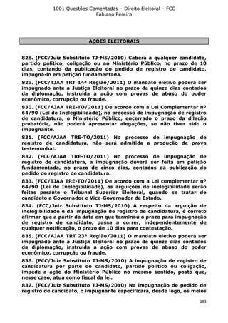 1001 Questões Comentadas – Direito Eleitoral – FCC
Fabiano Pereira
183
AÇÕES ELEITORAIS
828. (FCC/Juiz Substituto TJ-MS/2010) Caberá a qualquer candidato,
partido político, coligação ou ao Ministério Público, no prazo de 10
dias, contando da publicação do pedido de registro de candidato,
impugná-lo em petição fundamentada.
829. (FCC/TJAA TRT 14ª Região/2011) O mandato eletivo poderá ser
impugnado ante a Justiça Eleitoral no prazo de quinze dias contados
da diplomação, instruída a ação com provas de abuso do poder
econômico, corrupção ou fraude.
830. (FCC/AJAA TRE-TO/2011) De acordo com a Lei Complementar nº
64/90 (Lei de Inelegibilidade), no processo de impugnação de registro
de candidatura, o Ministério Público, encerrado o prazo da dilação
probatória, não poderá apresentar alegações, se não tiver sido o
impugnante.
831. (FCC/AJAA TRE-TO/2011) No processo de impugnação de
registro de candidatura, não será admitida a produção de prova
testemunhal.
832. (FCC/AJAA TRE-TO/2011) No processo de impugnação de
registro de candidatura, a impugnação deverá ser feita em petição
fundamentada, no prazo de cinco dias, contados da publicação do
pedido de registro de candidatura.
833. (FCC/TJAA TRE-TO/2011) De acordo com a Lei complementar nº
64/90 (Lei de Inelegibilidade), as arguições de inelegibilidade serão
feitas perante o Tribunal Superior Eleitoral, quando se tratar de
candidato a Governador e Vice-Governador de Estado.
834. (FCC/Juiz Substituto TJ-MS/2010) A respeito da arguição de
inelegibilidade e da impugnação de registro de candidatura, é correto
afirmar que a partir da data em que terminou o prazo para impugnação
de registro de candidato, passa a correr, independentemente de
qualquer notificação, o prazo de 10 dias para contestação.
835. (FCC/AJAA TRT 23ª Região/2011) O mandato eletivo poderá ser
impugnado ante a Justiça Eleitoral no prazo de quinze dias contados
da diplomação, instruída a ação com provas de abuso do poder
econômico, corrupção ou fraude.
836. (FCC/Juiz Substituto TJ-MS/2010) A impugnação de registro de
candidatura por parte do candidato, partido político ou coligação,
impede a ação do Ministério Público no mesmo sentido, posto que,
nesse caso, atua como fiscal da lei.
837. (FCC/Juiz Substituto TJ-MS/2010) Na impugnação de pedido de
registro de candidato, o impugnante especificará, desde logo, os meios
 