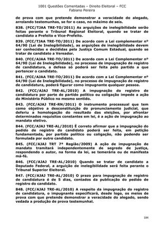 1001 Questões Comentadas – Direito Eleitoral – FCC
Fabiano Pereira
184
de prova com que pretende demonstrar a veracidade do alegado,
arrolando testemunhas, se for o caso, no máximo de seis.
838. (FCC/TJAA TRE-TO/2011) As arguições de inelegibilidade serão
feitas perante o Tribunal Regional Eleitoral, quando se tratar de
candidato a Prefeito e Vice-Prefeito.
839. (FCC/TJAA TRE-TO/2011) De acordo com a Lei complementar nº
64/90 (Lei de Inelegibilidade), as arguições de inelegibilidade devem
ser conhecidas e decididas pela Justiça Comum Estadual, quando se
tratar de candidato a Vereador.
840. (FCC/AJAA TRE-TO/2011) De acordo com a Lei Complementar nº
64/90 (Lei de Inelegibilidade), no processo de impugnação de registro
de candidatura, a defesa só poderá ser feita pelo partido a que
pertencer o candidato.
841. (FCC/AJAA TRE-TO/2011) De acordo com a Lei Complementar nº
64/90 (Lei de Inelegibilidade), no processo de impugnação de registro
de candidatura, poderá figurar como impugnante qualquer pessoa.
842. (FCC/AJAJ TRE-AL/2010) A impugnação do registro de
candidatura por parte de partido político ou coligação impede a ação
do Ministério Público no mesmo sentido.
843. (FCC/AJAJ TRE-RN/2011) O instrumento processual que tem
como objetivo a desconstituição do pronunciamento judicial, que
deferiu a homologação do resultado das eleições, por afrontar
determinados requisitos constantes em lei, é a ação de impugnação ao
mandato eletivo.
844. (FCC/AJAJ TRE-AL/2010) É correto afirmar que a impugnação do
pedido de registro do candidato poderá ser feita, em petição
fundamentada, por partido político ou coligação, não podendo ser
formulada por outro candidato.
845. (FCC/AJAJ TRT 7ª Região/2009) A ação de impugnação de
mandato tramitará independentemente de segredo de justiça,
respondendo o autor, na forma da lei, se temerária ou de manifesta
má-fé.
846. (FCC/AJAJ TRE-AL/2010) Quando se tratar de candidato a
Deputado Federal, a arguição de inelegibilidade será feita perante o
Tribunal Superior Eleitoral.
847. (FCC/AJAJ TRE-AL/2010) O prazo para impugnação de registro
de candidatura é de 5 dias, contados da publicação do pedido de
registro do candidato.
848. (FCC/AJAJ TRE-AL/2010) A respeito da impugnação do registro
de candidatura, o impugnante especificará, desde logo, os meios de
prova com que pretende demonstrar a veracidade do alegado, sendo
vedada a produção de prova testemunhal.
 