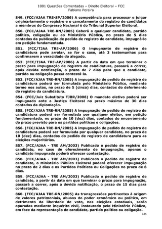 1001 Questões Comentadas – Direito Eleitoral – FCC
Fabiano Pereira
185
849. (FCC/AJAA TRE-SP/2006) A competência para processar e julgar
originariamente o registro e o cancelamento do registro de candidatos
a membros do Congresso Nacional é do Tribunal Superior Eleitoral.
850. (FCC/AJAA TRE-RN/2005) Caberá a qualquer candidato, partido
político, coligação ou ao Ministério Público, no prazo de 5 dias
contados da publicação de pedido de registro de candidato, impugná-lo
em petição fundamentada.
851. (FCC/TJAA TRE-AP/2006) O impugnante de registro de
candidatura pode arrolar, se for o caso, até 3 testemunhas para
confirmarem a veracidade do alegado.
852. (FCC/TJAA TRE-AP/2006) A partir da data em que terminar o
prazo para impugnação de registro de candidatura, passará a correr,
após devida notificação, o prazo de 7 dias para que o candidato,
partido ou coligação possa contestá-la.
853. (FCC/AJAA TRE-RN/2005) A impugnação de pedido de registro de
candidatura poderá ser formulada pelo Ministério Público, mediante
termo nos autos, no prazo de 5 (cinco) dias, contados do deferimento
do registro da candidatura.
854. (FCC/Juiz Substituto TJRR/2008) O mandato eletivo poderá ser
impugnado ante a Justiça Eleitoral no prazo máximo de 30 dias
contados da diplomação.
855. (FCC/AJAA TRE-RN/2005) A impugnação de pedido de registro de
candidatura poderá ser formulada por qualquer eleitor, em petição
fundamentada, no prazo de 10 (dez) dias, contados do encerramento
do prazo previsto para os partidos políticos e coligações.
856. (FCC/AJAA TRE-RN/2005) A impugnação de pedido de registro de
candidatura poderá ser formulada por qualquer candidato, no prazo de
10 (dez) dias, contados do pedido de registro de candidatura para as
eleições majoritárias.
857. (FCC/AJAA - TRE AM/2003) Publicado o pedido de registro de
candidato, no caso de oferecimento de impugnação, apenas o
candidato impugnado poderá oferecer contestação.
858. (FCC/AJAA - TRE AM/2003) Publicado o pedido de registro de
candidato, o Ministério Público Eleitoral poderá oferecer impugnação
no prazo de 2 dias e os Partidos Políticos ou Coligações no prazo de 8
dias.
859. (FCC/AJAA - TRE AM/2003) Publicado o pedido de registro de
candidato, a partir da data em que terminar o prazo para impugnação,
passará a correr, após a devida notificação, o prazo de 15 dias para
contestação.
860. (FCC/AJAA TRE-RN/2005) As transgressões pertinentes à origem
de valores patrimoniais, abusos do poder econômico ou político, em
detrimento da liberdade de voto, nas eleições estaduais, serão
apuradas mediante inquérito civil, instaurado pelo Ministério Público,
em face da representação de candidato, partido político ou coligação.
 