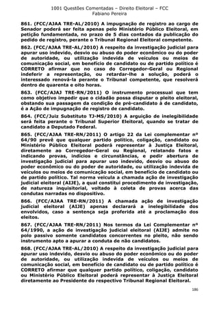 1001 Questões Comentadas – Direito Eleitoral – FCC
Fabiano Pereira
186
861. (FCC/AJAA TRE-AL/2010) A impugnação de registro ao cargo de
Senador poderá ser feita apenas pelo Ministério Público Eleitoral, em
petição fundamentada, no prazo de 5 dias contados da publicação do
pedido de registro, perante o Tribunal Regional Eleitoral competente.
862. (FCC/AJAA TRE-AL/2010) A respeito da investigação judicial para
apurar uso indevido, desvio ou abuso do poder econômico ou do poder
de autoridade, ou utilização indevida de veículos ou meios de
comunicação social, em benefício de candidato ou de partido político é
CORRETO afirmar que no caso do Corregedor-Geral ou Regional
indeferir a representação, ou retardar-lhe a solução, poderá o
interessado renová-la perante o Tribunal competente, que resolverá
dentro de quarenta e oito horas.
863. (FCC/AJAJ TRE-RN/2011) O instrumento processual que tem
como objetivo impedir que o cidadão possa disputar o pleito eleitoral,
obstando sua passagem da condição de pré-candidato à de candidato,
é a Ação de impugnação de registro de candidato.
864. (FCC/Juiz Substituto TJ-MS/2010) A arguição de inelegibilidade
será feita perante o Tribunal Superior Eleitoral, quando se tratar de
candidato a Deputado Federal.
865. (FCC/AJAA TRE-RN/2011) O artigo 22 da Lei complementar nº
64/90 prevê que qualquer partido político, coligação, candidato ou
Ministério Público Eleitoral poderá representar à Justiça Eleitoral,
diretamente ao Corregedor-Geral ou Regional, relatando fatos e
indicando provas, indícios e circunstâncias, e pedir abertura de
investigação judicial para apurar uso indevido, desvio ou abuso do
poder econômico ou do poder de autoridade, ou utilização indevida de
veículos ou meios de comunicação social, em benefício de candidato ou
de partido político. Tal norma veicula a chamada ação de investigação
judicial eleitoral (AIJE), a qual constitui procedimento de investigação,
de natureza inquisitorial, voltado à coleta de provas acerca das
condutas narradas no dispositivo.
866. (FCC/AJAA TRE-RN/2011) A chamada ação de investigação
judicial eleitoral (AIJE) apenas declarará a inelegibilidade dos
envolvidos, caso a sentença seja proferida até a proclamação dos
eleitos.
867. (FCC/AJAA TRE-RN/2011) Nos termos da Lei Complementar nº
64/1990, a ação de investigação judicial eleitoral (AIJE) admite no
polo passivo somente candidatos concorrentes no pleito, não sendo
instrumento apto a apurar a conduta de não candidatos.
868. (FCC/AJAA TRE-AL/2010) A respeito da investigação judicial para
apurar uso indevido, desvio ou abuso do poder econômico ou do poder
de autoridade, ou utilização indevida de veículos ou meios de
comunicação social, em benefício de candidato ou de partido político é
CORRETO afirmar que qualquer partido político, coligação, candidato
ou Ministério Público Eleitoral poderá representar à Justiça Eleitoral
diretamente ao Presidente do respectivo Tribunal Regional Eleitoral.
 