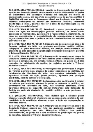 1001 Questões Comentadas – Direito Eleitoral – FCC
Fabiano Pereira
187
869. (FCC/AJAA TRE-AL/2010) A respeito da investigação judicial para
apurar uso indevido, desvio ou abuso do poder econômico ou do poder
de autoridade, ou utilização indevida de veículos ou meios de
comunicação social, em benefício de candidato ou de partido político é
CORRETO afirmar que o Corregedor-Geral ou Regional, que terá as
mesmas atribuições do Relator em processos judiciais, indeferirá
desde logo a inicial, quando não for o caso de representação ou lhe
faltar algum requisito legal.
870. (FCC/AJAA TRE-AL/2010) Terminado o prazo para as alegações
finais na ação de investigação judicial eleitoral, os autos serão
conclusos ao Corregedor, que julgará a representação, declarando, no
caso de procedência, a inelegibilidade do representado e quantos
hajam contribuído para a prática do ato, cominando-lhes as sanções
previstas em lei.
871. (FCC/AJAA TRE-AL/2010) A impugnação de registro ao cargo de
Senador poderá ser feita por qualquer candidato, partido político,
coligação, ou pelo Ministério Público, em petição fundamentada, no
prazo de 10 dias contados da publicação do pedido de registro, perante
o Tribunal Superior Eleitoral.
872. (FCC/AJAA TRE-AL/2010) A impugnação de registro ao cargo de
Deputado Distrital poderá ser feita apenas pelos candidatos, partidos
políticos e coligações, em petição fundamentada, no prazo de 3 dias
contados da publicação do pedido de registro, perante o Tribunal
Superior Eleitoral.
873. (FCC/AJAA TRE-RN/2005) As transgressões pertinentes à origem
de valores patrimoniais, abusos do poder econômico ou político, em
detrimento da liberdade de voto, nas eleições estaduais, serão
apuradas através de ação penal privada, ajuizada por qualquer
candidato, partido político ou coligação.
874. (FCC/AJAA TRE-RN/2005) As transgressões pertinentes à origem
de valores patrimoniais, abusos do poder econômico ou político, em
detrimento da liberdade de voto, nas eleições estaduais, serão
apuradas através de inquérito policial instaurado pelo Delegado de
Polícia da sede do diretório do partido político a que pertencer o
candidato.
875. (FCC/AJAJ TRE-RN/2011) Para impedir que o cidadão possa
disputar o pleito eleitoral, obstando sua passagem da condição de pré-
candidato à de candidato, deve-se propor a Ação de impugnação ao
mandato eletivo.
876. (FCC/AJAA TRE-AL/2010) A impugnação de registro ao cargo de
Deputado Federal poderá ser feita por qualquer candidato, partido
político, coligação, ou pelo Ministério Público, em petição
fundamentada, no prazo de 5 dias contados da publicação do pedido
de registro, perante o Tribunal Superior Eleitoral.
 