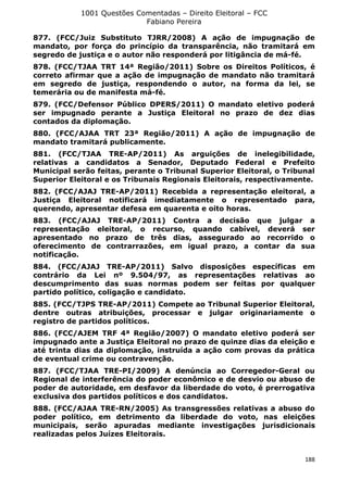 1001 Questões Comentadas – Direito Eleitoral – FCC
Fabiano Pereira
188
877. (FCC/Juiz Substituto TJRR/2008) A ação de impugnação de
mandato, por força do princípio da transparência, não tramitará em
segredo de justiça e o autor não responderá por litigância de má-fé.
878. (FCC/TJAA TRT 14ª Região/2011) Sobre os Direitos Políticos, é
correto afirmar que a ação de impugnação de mandato não tramitará
em segredo de justiça, respondendo o autor, na forma da lei, se
temerária ou de manifesta má-fé.
879. (FCC/Defensor Público DPERS/2011) O mandato eletivo poderá
ser impugnado perante a Justiça Eleitoral no prazo de dez dias
contados da diplomação.
880. (FCC/AJAA TRT 23ª Região/2011) A ação de impugnação de
mandato tramitará publicamente.
881. (FCC/TJAA TRE-AP/2011) As arguições de inelegibilidade,
relativas a candidatos a Senador, Deputado Federal e Prefeito
Municipal serão feitas, perante o Tribunal Superior Eleitoral, o Tribunal
Superior Eleitoral e os Tribunais Regionais Eleitorais, respectivamente.
882. (FCC/AJAJ TRE-AP/2011) Recebida a representação eleitoral, a
Justiça Eleitoral notificará imediatamente o representado para,
querendo, apresentar defesa em quarenta e oito horas.
883. (FCC/AJAJ TRE-AP/2011) Contra a decisão que julgar a
representação eleitoral, o recurso, quando cabível, deverá ser
apresentado no prazo de três dias, assegurado ao recorrido o
oferecimento de contrarrazões, em igual prazo, a contar da sua
notificação.
884. (FCC/AJAJ TRE-AP/2011) Salvo disposições específicas em
contrário da Lei nº 9.504/97, as representações relativas ao
descumprimento das suas normas podem ser feitas por qualquer
partido político, coligação e candidato.
885. (FCC/TJPS TRE-AP/2011) Compete ao Tribunal Superior Eleitoral,
dentre outras atribuições, processar e julgar originariamente o
registro de partidos políticos.
886. (FCC/AJEM TRF 4ª Região/2007) O mandato eletivo poderá ser
impugnado ante a Justiça Eleitoral no prazo de quinze dias da eleição e
até trinta dias da diplomação, instruída a ação com provas da prática
de eventual crime ou contravenção.
887. (FCC/TJAA TRE-PI/2009) A denúncia ao Corregedor-Geral ou
Regional de interferência do poder econômico e de desvio ou abuso de
poder de autoridade, em desfavor da liberdade do voto, é prerrogativa
exclusiva dos partidos políticos e dos candidatos.
888. (FCC/AJAA TRE-RN/2005) As transgressões relativas a abuso do
poder político, em detrimento da liberdade do voto, nas eleições
municipais, serão apuradas mediante investigações jurisdicionais
realizadas pelos Juízes Eleitorais.
 
