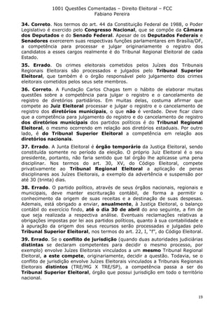 1001 Questões Comentadas – Direito Eleitoral – FCC
Fabiano Pereira
19
34. Correto. Nos termos do art. 44 da Constituição Federal de 1988, o Poder
Legislativo é exercido pelo Congresso Nacional, que se compõe da Câmara
dos Deputados e do Senado Federal. Apesar de os Deputados Federais e
Senadores exercerem suas respectivas funções parlamentares em Brasília/DF,
a competência para processar e julgar originariamente o registro dos
candidatos a esses cargos realmente é do Tribunal Regional Eleitoral de cada
Estado.
35. Errado. Os crimes eleitorais cometidos pelos Juízes dos Tribunais
Regionais Eleitorais são processados e julgados pelo Tribunal Superior
Eleitoral, que também é o órgão responsável pelo julgamento dos crimes
eleitorais cometidos pelos seus sete membros.
36. Correto. A Fundação Carlos Chagas tem o hábito de elaborar muitas
questões sobre a competência para julgar o registro e o cancelamento de
registro de diretórios partidários. Em muitas delas, costuma afirmar que
compete ao Juiz Eleitoral processar e julgar o registro e o cancelamento de
registro dos diretórios municipais, o que não é verdade. Deve ficar claro
que a competência para julgamento do registro e do cancelamento de registro
dos diretórios municipais dos partidos políticos é do Tribunal Regional
Eleitoral, o mesmo ocorrendo em relação aos diretórios estaduais. Por outro
lado, é do Tribunal Superior Eleitoral a competência em relação aos
diretórios nacionais.
37. Errado. A Junta Eleitoral é órgão temporário da Justiça Eleitoral, sendo
constituída somente no período da eleição. O próprio Juiz Eleitoral é o seu
presidente, portanto, não faria sentido que tal órgão lhe aplicasse uma pena
disciplinar. Nos termos do art. 30, XV, do Código Eleitoral, compete
privativamente ao Tribunal Regional Eleitoral a aplicação de penas
disciplinares aos Juízes Eleitorais, a exemplo da advertência e suspensão por
até 30 (trinta) dias.
38. Errado. O partido político, através de seus órgãos nacionais, regionais e
municipais, deve manter escrituração contábil, de forma a permitir o
conhecimento da origem de suas receitas e a destinação de suas despesas.
Ademais, está obrigado a enviar, anualmente, à Justiça Eleitoral, o balanço
contábil do exercício findo, até o dia 30 de abril do ano seguinte, a fim de
que seja realizada a respectiva análise. Eventuais reclamações relativas a
obrigações impostas por lei aos partidos políticos, quanto à sua contabilidade e
à apuração da origem dos seus recursos serão processadas e julgadas pelo
Tribunal Superior Eleitoral, nos termos do art. 22, I, “f”, do Código Eleitoral.
39. Errado. Se o conflito de jurisdição (quando duas autoridades judiciárias
distintas se declaram competentes para decidir o mesmo processo, por
exemplo) envolve Juízes Eleitorais vinculados a um mesmo Tribunal Regional
Eleitoral, a este compete, originariamente, decidir a questão. Todavia, se o
conflito de jurisdição envolve Juízes Eleitorais vinculados a Tribunais Regionais
Eleitorais distintos (TRE/MG X TRE/SP), a competência passa a ser do
Tribunal Superior Eleitoral, órgão que possui jurisdição em todo o território
nacional.
 