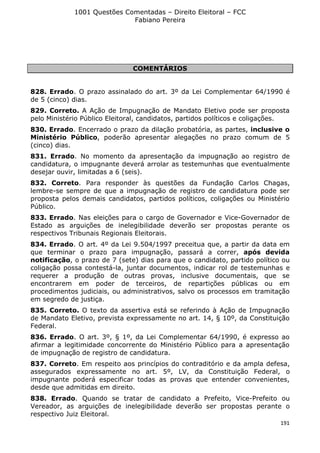 1001 Questões Comentadas – Direito Eleitoral – FCC
Fabiano Pereira
191
COMENTÁRIOS
828. Errado. O prazo assinalado do art. 3º da Lei Complementar 64/1990 é
de 5 (cinco) dias.
829. Correto. A Ação de Impugnação de Mandato Eletivo pode ser proposta
pelo Ministério Público Eleitoral, candidatos, partidos políticos e coligações.
830. Errado. Encerrado o prazo da dilação probatória, as partes, inclusive o
Ministério Público, poderão apresentar alegações no prazo comum de 5
(cinco) dias.
831. Errado. No momento da apresentação da impugnação ao registro de
candidatura, o impugnante deverá arrolar as testemunhas que eventualmente
desejar ouvir, limitadas a 6 (seis).
832. Correto. Para responder às questões da Fundação Carlos Chagas,
lembre-se sempre de que a impugnação de registro de candidatura pode ser
proposta pelos demais candidatos, partidos políticos, coligações ou Ministério
Público.
833. Errado. Nas eleições para o cargo de Governador e Vice-Governador de
Estado as arguições de inelegibilidade deverão ser propostas perante os
respectivos Tribunais Regionais Eleitorais.
834. Errado. O art. 4º da Lei 9.504/1997 preceitua que, a partir da data em
que terminar o prazo para impugnação, passará a correr, após devida
notificação, o prazo de 7 (sete) dias para que o candidato, partido político ou
coligação possa contestá-la, juntar documentos, indicar rol de testemunhas e
requerer a produção de outras provas, inclusive documentais, que se
encontrarem em poder de terceiros, de repartições públicas ou em
procedimentos judiciais, ou administrativos, salvo os processos em tramitação
em segredo de justiça.
835. Correto. O texto da assertiva está se referindo à Ação de Impugnação
de Mandato Eletivo, prevista expressamente no art. 14, § 10º, da Constituição
Federal.
836. Errado. O art. 3º, § 1º, da Lei Complementar 64/1990, é expresso ao
afirmar a legitimidade concorrente do Ministério Público para a apresentação
de impugnação de registro de candidatura.
837. Correto. Em respeito aos princípios do contraditório e da ampla defesa,
assegurados expressamente no art. 5º, LV, da Constituição Federal, o
impugnante poderá especificar todas as provas que entender convenientes,
desde que admitidas em direito.
838. Errado. Quando se tratar de candidato a Prefeito, Vice-Prefeito ou
Vereador, as arguições de inelegibilidade deverão ser propostas perante o
respectivo Juiz Eleitoral.
 