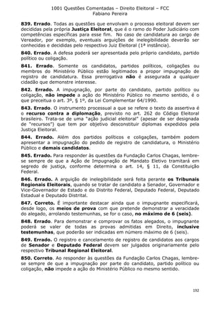1001 Questões Comentadas – Direito Eleitoral – FCC
Fabiano Pereira
192
839. Errado. Todas as questões que envolvam o processo eleitoral devem ser
decididas pela própria Justiça Eleitoral, que é o ramo do Poder Judiciário com
competências específicas para esse fim. No caso de candidatura ao cargo de
Vereador, por exemplo, eventuais arguições de inelegibilidade deverão ser
conhecidas e decididas pelo respectivo Juiz Eleitoral (1ª instância).
840. Errado. A defesa poderá ser apresentada pelo próprio candidato, partido
político ou coligação.
841. Errado. Somente os candidatos, partidos políticos, coligações ou
membros do Ministério Público estão legitimados a propor impugnação de
registro de candidatura. Essa prerrogativa não é assegurada a qualquer
cidadão que demonstre interesse.
842. Errado. A impugnação, por parte do candidato, partido político ou
coligação, não impede a ação do Ministério Público no mesmo sentido, é o
que preceitua o art. 3º, § 1º, da Lei Complementar 64/1990.
843. Errado. O instrumento processual a que se refere o texto da assertiva é
o recurso contra a diplomação, previsto no art. 262 do Código Eleitoral
brasileiro. Trata-se de uma “ação judicial eleitoral” (apesar de ser designada
de “recursos”) que tem por objetivo desconstituir diplomas expedidos pela
Justiça Eleitoral.
844. Errado. Além dos partidos políticos e coligações, também podem
apresentar a impugnação do pedido de registro de candidatura, o Ministério
Público e demais candidatos.
845. Errado. Para responder às questões da Fundação Carlos Chagas, lembre-
se sempre de que a Ação de Impugnação de Mandato Eletivo tramitará em
segredo de justiça, conforme determina o art. 14, § 11, da Constituição
Federal.
846. Errado. A arguição de inelegibilidade será feita perante os Tribunais
Regionais Eleitorais, quando se tratar de candidato a Senador, Governador e
Vice-Governador de Estado e do Distrito Federal, Deputado Federal, Deputado
Estadual e Deputado Distrital.
847. Correto. É importante destacar ainda que o impugnante especificará,
desde logo, os meios de prova com que pretende demonstrar a veracidade
do alegado, arrolando testemunhas, se for o caso, no máximo de 6 (seis).
848. Errado. Para demonstrar e comprovar os fatos alegados, o impugnante
poderá se valer de todas as provas admitidas em Direito, inclusive
testemunhas, que poderão ser indicadas em número máximo de 6 (seis).
849. Errado. O registro e cancelamento de registro de candidatos aos cargos
de Senador e Deputado Federal devem ser julgados originariamente pelo
respectivo Tribunal Regional Eleitoral.
850. Correto. Ao responder às questões da Fundação Carlos Chagas, lembre-
se sempre de que a impugnação por parte do candidato, partido político ou
coligação, não impede a ação do Ministério Público no mesmo sentido.
 