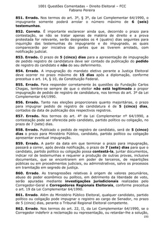 1001 Questões Comentadas – Direito Eleitoral – FCC
Fabiano Pereira
193
851. Errado. Nos termos do art. 3º, § 3º, da Lei Complementar 64/1990, o
impugnante somente poderá arrolar o número máximo de 6 (seis)
testemunhas.
852. Correto. É importante esclarecer ainda que, decorrido o prazo para
contestação, se não se tratar apenas de matéria de direito e a prova
protestada for relevante, serão designados os 4 (quatro) dias seguintes para
inquirição das testemunhas do impugnante e do impugnado, as quais
comparecerão por iniciativa das partes que as tiverem arrolado, com
notificação judicial.
853. Errado. O prazo de 5 (cinco) dias para a apresentação de impugnação
de pedido registro de candidatura deve ser contado da publicação do pedido
de registro do candidato e não do seu deferimento.
854. Errado. A impugnação do mandato eletivo perante a Justiça Eleitoral
deve ocorrer no prazo máximo de 15 dias após a diplomação, conforme
preceitua o art. 14, § 10, da Constituição Federal.
855. Errado. Para responder corretamente às questões da Fundação Carlos
Chagas, lembre-se sempre de que o eleitor não está legitimado a propor
impugnação de pedido de registro de candidatura, nos termos do art. 3º da Lei
Complementar 64/1990.
856. Errado. Tanto nas eleições proporcionais quanto majoritárias, o prazo
para impugnar pedido de registro de candidatura é de 5 (cinco) dias,
contados da data de publicação dos respectivos registros.
857. Errado. Nos termos do art. 4º da Lei Complementar nº 64/1990, a
contestação pode ser oferecida pelo candidato, partido político ou coligação, no
prazo de 7 (sete) dias.
858. Errado. Publicado o pedido de registro de candidato, será de 5 (cinco)
dias o prazo para Ministério Público, candidato, partido político ou coligação
apresentar eventual impugnação.
859. Errado. A partir da data em que terminar o prazo para impugnação,
passará a correr, após devida notificação, o prazo de 7 (sete) dias para que o
candidato, partido político ou coligação possa contestá-la, juntar documentos,
indicar rol de testemunhas e requerer a produção de outras provas, inclusive
documentais, que se encontrarem em poder de terceiros, de repartições
públicas ou em procedimentos judiciais, ou administrativos, salvo os processos
em tramitação em segredo de justiça.
860. Errado. As transgressões relativas à origem de valores pecuniários,
abuso do poder econômico ou político, em detrimento da liberdade de voto,
serão apuradas mediante investigações jurisdicionais realizadas pelo
Corregedor-Geral e Corregedores Regionais Eleitorais, conforme preceitua
o art. 19 da Lei Complementar 64/1990.
861. Errado. Além do Ministério Público Eleitoral, qualquer candidato, partido
político ou coligação pode impugnar o registro ao cargo de Senador, no prazo
de 5 (cinco) dias, perante o Tribunal Regional Eleitoral competente.
862. Errado. Nos termos do art. 22, II, da Lei Complementar 64/1990, se o
Corregedor indeferir a reclamação ou representação, ou retardar-lhe a solução,
 