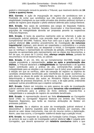 1001 Questões Comentadas – Direito Eleitoral – FCC
Fabiano Pereira
194
poderá o interessado renová-la perante o Tribunal, que resolverá dentro de 24
(vinte e quatro) horas.
863. Correto. A ação de impugnação de registro de candidatura tem a
finalidade de evitar que candidatos que não preencham as condições de
elegibilidade (inelegíveis ou que estão privados dos direitos políticos) tenham o
pedido de registro para disputar o pleito eleitoral deferido pela Justiça Eleitoral.
864. Errado. Nos casos de candidatos aos cargos de Deputado Federal,
Deputado Estadual ou Distrital, Senador, Governador e Vice-Governador, as
arguições de inelegibilidade deverão ser propostas perante os respectivos
Tribunais Regionais.
865. Errado. O texto da assertiva realmente está se referindo à ação de
investigação judicial eleitoral, cuja previsão legal consta no art. 22 da Lei
Complementar 64/1990. Todavia, deve ficar claro que a ação de investigação
judicial eleitoral não constitui procedimento de investigação de natureza
inquisitorial (sigilosa), pois devem ser respeitados o contraditório e a ampla
defesa. Tanto é verdade que, ao despachar a inicial, o Corregedor ordenará
que se notifique o representado do conteúdo da petição, entregando-se-lhe a
segunda via apresentada pelo representante com as cópias dos documentos, a
fim de que, no prazo de 5 (cinco) dias, ofereça ampla defesa, juntada de
documentos e rol de testemunhas, se cabível.
866. Errado. O art. 22, XIV, da Lei Complementar 64/1990, dispõe que
julgada procedente a representação, antes ou após a proclamação dos
eleitos, o Tribunal declarará a inelegibilidade do representado e de quantos
hajam contribuído para a prática do ato, cominando-lhes sanção de
inelegibilidade para as eleições a se realizarem nos 8 (oito) anos subsequentes
à eleição em que se verificou, além da cassação do registro ou diploma do
candidato diretamente beneficiado pela interferência do poder econômico ou
pelo desvio ou abuso do poder de autoridade ou dos meios de comunicação,
determinando a remessa dos autos ao Ministério Público Eleitoral, para
instauração de processo disciplinar, se for o caso, e de ação penal, ordenando
quaisquer outras providências que a espécie comportar.
867. Errado. Podem ser incluídos no polo passivo da ação de investigação
judicial eleitoral tanto os candidatos quanto terceiros não-candidatos que
hajam contribuído para a prática de ilícito eleitoral, impondo-lhes a
inelegibilidade e a cassação do registro do candidato beneficiado.
868. Errado. A representação deverá ser feita diretamente ao Corregedor
Geral (TSE) ou Corregedor Regional Eleitoral (no âmbito dos Tribunais
Regionais Regionais), que terão as mesmas atribuições do Relator em
processos judiciais.
869. Correto. Se o objetivo do autor da investigação judicial eleitoral é
desconstituir o diploma expedido pela Justiça Eleitoral, por exemplo, não
deverá se valer desse instrumento, mas sim do recurso contra a diplomação.
Assim, caso isso ocorra, o Corregedor indeferirá desde logo a petição inicial.
870. Errado. Ao responder às questões da Fundação Carlos Chagas, lembre-
se sempre de que a ação de investigação judicial eleitoral não é julgada pelo
Corregedor, que deverá apresentar um relatório conclusivo sobre o que
 