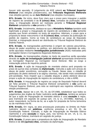1001 Questões Comentadas – Direito Eleitoral – FCC
Fabiano Pereira
195
houver sido apurado. O julgamento da AIJE caberá ao Tribunal Superior
Eleitoral (nas eleições presidenciais), aos Tribunais Regionais Eleitorais
(nas eleições gerais) ou ao Juiz Eleitoral (nas eleições municipais).
871. Errado. De início, deve ficar claro que o prazo para impugnar o pedido
de registro de candidato é de 5 (cinco) dias, contados da publicação. Além
disso, a impugnação deverá ser realizada perante o Tribunal Regional
Eleitoral competente e não perante o TSE.
872. Errado. Inicialmente, destaca-se que o Ministério Público também está
legitimado a propor a impugnação de registro de candidatura e não somente
aqueles que foram arrolados no texto da assertiva. Ademais, o prazo para a
propositura desse instrumento é de 5 (cinco) dias, contados da publicação do
pedido de registro. Como se trata de candidatura ao cargo de Deputado
Distrital, a impugnação deverá ser distribuída no Tribunal Regional Eleitoral do
Distrito Federal.
873. Errado. As transgressões pertinentes à origem de valores pecuniários,
abuso do poder econômico ou político, em detrimento da liberdade de voto,
serão apuradas mediante investigações jurisdicionais (AIJE) realizadas pelo
Corregedor-Geral e Corregedores Regionais Eleitorais.
874. Errado. As transgressões citadas no texto da assertiva serão apuradas
através de ação de investigação judicial eleitoral apresentada diretamente
ao Corregedor Regional ou Corregedor Geral Eleitoral. Não se exige a
instauração prévia de inquérito policial.
875. Errado. A ação de impugnação de mandato eletivo será proposta no
prazo de quinze dias contados da diplomação, instruída a ação com provas de
abuso do poder econômico, corrupção ou fraude. Nesse caso, o cidadão já
participou do pleito eleitoral e se sagrou vitorioso, não sendo mais considerado
pré-candidato. Para impedir que o cidadão dispute o pleito eleitoral deve-se
propor a ação de impugnação de registro de candidatura, e não a AIME.
876. Errado. A impugnação de registro ao cargo de Deputado Federal deverá
ser feita perante o Tribunal Regional Eleitoral competente e não junto ao
Tribunal Superior Eleitoral, pois este se restringirá aos registros referentes à
eleição presidencial.
877. Errado. Apesar de o art. 93, IX, da CF/1988, estabelecer que todos os
julgamentos dos órgãos do Poder Judiciário serão públicos, lembre-se sempre
de que a ação de impugnação de mandato eletivo é uma exceção à regra,
pois tramitará em segredo de justiça (art. 14, § 11, CF/1988). Ademais, o
autor responderá, na forma da lei, se a ação for proposta de forma temerária
ou de manifesta má-fé.
878. Errado. Em regra, os atos processuais praticados no âmbito do Poder
Judiciário devem ser públicos, conforme preceitua o art. 93, IX, da
Constituição Federal. Contudo, a Ação de Impugnação de Mandato Eletivo
realmente é uma exceção à regra, pois, nos termos do art. 14, § 11, da
Constituição Federal, tramitará em segredo de justiça.
879. Errado. O prazo para a propositura de Ação de Impugnação de Mandato
Eletivo é de 15 (quinze) dias, contados da diplomação.
 