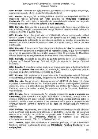 1001 Questões Comentadas – Direito Eleitoral – FCC
Fabiano Pereira
196
880. Errado. Trata-se de ação eleitoral que tramitará em segredo de justiça,
nos termos do art. 14, § 11, da Constituição Federal.
881. Errado. As arguições de inelegibilidade relativas aos cargos de Senador e
Deputado Federal deverão ser feitas perante os Tribunais Regionais
Eleitorais. Por outro lado, a arguição de inelegibilidade relativa ao cargo de
Prefeito deverá ser formulada perante o Juiz Eleitoral.
882. Correto. Transcorrido o prazo de quarenta e oito horas, apresentada ou
não a defesa, o órgão competente da Justiça Eleitoral decidirá e fará publicar a
decisão em vinte e quatro horas.
883. Errado. O art. 96, § 8º, da Lei 9.504/1997, afirma que quando cabível
recurso contra a decisão, este deverá ser apresentado no prazo de vinte e
quatro horas da publicação da decisão em cartório ou sessão, assegurado ao
recorrido o oferecimento de contra-razões, em igual prazo, a contar da sua
notificação.
884. Correto. É importante ficar claro que a legislação não faz referência ao
eleitor como legitimado à propositura de representações, o que não o impede
de levar ao conhecimento dos órgãos competentes (a exemplo do Ministério
Público Eleitoral) as irregularidades de que tenha ciência ou notícia.
885. Correto. O pedido de registro de partido político deve ser processado e
julgado no Tribunal Superior Eleitoral, órgão de cúpula da Justiça Eleitoral
brasileira.
886. Errado. O mandato eletivo poderá ser impugnado ante a Justiça Eleitoral
no prazo de quinze dias contados da diplomação, instruída a ação com provas
de abuso do poder econômico, corrupção ou fraude.
887. Errado. São legitimados à propositura da Investigação Judicial Eleitoral
os candidatos, partidos políticos, coligações ou membros do Ministério Público.
888. Correto. Apesar de a Lei Complementar nº 64/1990 não fazer referência
expressa à competência do Juiz Eleitoral para realizar investigações judiciais
eleitorais, esse é o entendimento dominante no âmbito do Tribunal Superior
Eleitoral, quando se tratar de eleições para os cargos de Vereador, Prefeito e
Vice-Prefeito.
889. Errado. Se a representação for julgada procedente após a eleição do
candidato, não haverá a cassação automática do mandato. Nesse caso, a
decisão proferida em ação judicial eleitoral não terá efeitos práticos sobre o
mandato, servindo apenas como prova pré-constituída para a propositura de
eventual recurso contra a diplomação ou ação de impugnação de mandato
eletivo.
890. Correto. Atualmente, em razão da constante informatização dos cálculos
para definição dos quocientes eleitoral e partidário, raros são os recursos
contra a expedição de diploma propostos com fundamento na errônea
interpretação da lei. Entretanto, trata-se de hipótese legal prevista
expressamente no art. 262, II, do Código Eleitoral,
891. Errado. Além dos candidatos e partidos políticos, a Lei 9.504/1997
também confere legitimidade ativa ao Ministério Público Eleitoral e às
coligações.
 