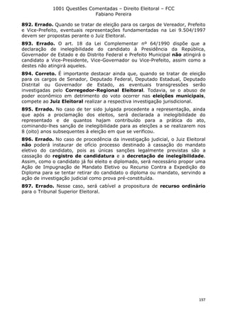 1001 Questões Comentadas – Direito Eleitoral – FCC
Fabiano Pereira
197
892. Errado. Quando se tratar de eleição para os cargos de Vereador, Prefeito
e Vice-Prefeito, eventuais representações fundamentadas na Lei 9.504/1997
devem ser propostas perante o Juiz Eleitoral.
893. Errado. O art. 18 da Lei Complementar nº 64/1990 dispõe que a
declaração de inelegibilidade do candidato à Presidência da República,
Governador de Estado e do Distrito Federal e Prefeito Municipal não atingirá o
candidato a Vice-Presidente, Vice-Governador ou Vice-Prefeito, assim como a
destes não atingirá aqueles.
894. Correto. É importante destacar ainda que, quando se tratar de eleição
para os cargos de Senador, Deputado Federal, Deputado Estadual, Deputado
Distrital ou Governador de Estado, as eventuais transgressões serão
investigadas pelo Corregedor-Regional Eleitoral. Todavia, se o abuso de
poder econômico em detrimento do voto ocorrer nas eleições municipais,
compete ao Juiz Eleitoral realizar a respectiva investigação jurisdicional.
895. Errado. No caso de ter sido julgada procedente a representação, ainda
que após a proclamação dos eleitos, será declarada a inelegibilidade do
representado e de quantos hajam contribuído para a prática do ato,
cominando-lhes sanção de inelegibilidade para as eleições a se realizarem nos
8 (oito) anos subsequentes à eleição em que se verificou.
896. Errado. No caso de procedência da investigação judicial, o Juiz Eleitoral
não poderá instaurar de ofício processo destinado à cassação do mandato
eletivo do candidato, pois as únicas sanções legalmente previstas são a
cassação do registro de candidatura e a decretação de inelegibilidade.
Assim, como o candidato já foi eleito e diplomado, será necessário propor uma
Ação de Impugnação de Mandato Eletivo ou Recurso Contra a Expedição do
Diploma para se tentar retirar do candidato o diploma ou mandato, servindo a
ação de investigação judicial como prova pré-constituída.
897. Errado. Nesse caso, será cabível a propositura de recurso ordinário
para o Tribunal Superior Eleitoral.
 