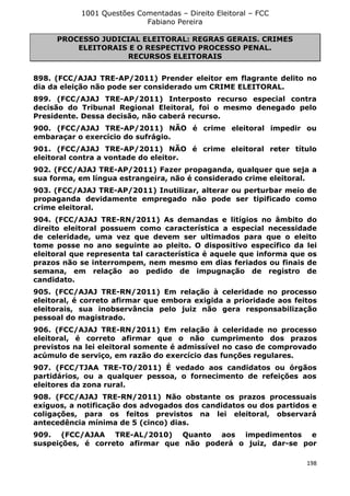 1001 Questões Comentadas – Direito Eleitoral – FCC
Fabiano Pereira
198
PROCESSO JUDICIAL ELEITORAL: REGRAS GERAIS. CRIMES
ELEITORAIS E O RESPECTIVO PROCESSO PENAL.
RECURSOS ELEITORAIS
898. (FCC/AJAJ TRE-AP/2011) Prender eleitor em flagrante delito no
dia da eleição não pode ser considerado um CRIME ELEITORAL.
899. (FCC/AJAJ TRE-AP/2011) Interposto recurso especial contra
decisão do Tribunal Regional Eleitoral, foi o mesmo denegado pelo
Presidente. Dessa decisão, não caberá recurso.
900. (FCC/AJAJ TRE-AP/2011) NÃO é crime eleitoral impedir ou
embaraçar o exercício do sufrágio.
901. (FCC/AJAJ TRE-AP/2011) NÃO é crime eleitoral reter título
eleitoral contra a vontade do eleitor.
902. (FCC/AJAJ TRE-AP/2011) Fazer propaganda, qualquer que seja a
sua forma, em língua estrangeira, não é considerado crime eleitoral.
903. (FCC/AJAJ TRE-AP/2011) Inutilizar, alterar ou perturbar meio de
propaganda devidamente empregado não pode ser tipificado como
crime eleitoral.
904. (FCC/AJAJ TRE-RN/2011) As demandas e litígios no âmbito do
direito eleitoral possuem como característica a especial necessidade
de celeridade, uma vez que devem ser ultimados para que o eleito
tome posse no ano seguinte ao pleito. O dispositivo específico da lei
eleitoral que representa tal característica é aquele que informa que os
prazos não se interrompem, nem mesmo em dias feriados ou finais de
semana, em relação ao pedido de impugnação de registro de
candidato.
905. (FCC/AJAJ TRE-RN/2011) Em relação à celeridade no processo
eleitoral, é correto afirmar que embora exigida a prioridade aos feitos
eleitorais, sua inobservância pelo juiz não gera responsabilização
pessoal do magistrado.
906. (FCC/AJAJ TRE-RN/2011) Em relação à celeridade no processo
eleitoral, é correto afirmar que o não cumprimento dos prazos
previstos na lei eleitoral somente é admissível no caso de comprovado
acúmulo de serviço, em razão do exercício das funções regulares.
907. (FCC/TJAA TRE-TO/2011) É vedado aos candidatos ou órgãos
partidários, ou a qualquer pessoa, o fornecimento de refeições aos
eleitores da zona rural.
908. (FCC/AJAJ TRE-RN/2011) Não obstante os prazos processuais
exíguos, a notificação dos advogados dos candidatos ou dos partidos e
coligações, para os feitos previstos na lei eleitoral, observará
antecedência mínima de 5 (cinco) dias.
909. (FCC/AJAA TRE-AL/2010) Quanto aos impedimentos e
suspeições, é correto afirmar que não poderá o juiz, dar-se por
 
