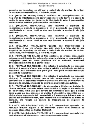1001 Questões Comentadas – Direito Eleitoral – FCC
Fabiano Pereira
199
suspeito ou impedido, se afirmar a existência de motivo de ordem
íntima que, em consciência, o iniba de julgar.
910. (FCC/TJAA TRE-PI/2009) A denúncia ao Corregedor-Geral ou
Regional de interferência do poder econômico e de desvio ou abuso de
poder de autoridade, em desfavor da liberdade do voto, é prerrogativa
exclusiva dos partidos políticos e dos candidatos.
911. (FCC/AJAA TRE-AL/2010) Será ilegítima a arguição de
impedimento quando o arguente a tiver provocado ou, depois de
manifestada a causa, praticar ato que importe a aceitação do juiz
recusado.
912. (FCC/AJAA TRE-AL/2010) Será ilegítima a arguição de
impedimento quando o arguente a tiver provocado ou, depois de
manifestada a causa, praticar ato que importe a aceitação do juiz
recusado.
913. (FCC/AJAA TRE-AL/2010) Quanto aos impedimentos e
suspeições, é correto afirmar que não poderá o juiz, dar-se por
suspeito ou impedido, se afirmar a existência de motivo de ordem
íntima que, em consciência, o iniba de julgar.
914. (FCC/AJAJ TRE-RN/2011) Não obstante os prazos processuais
exíguos, a notificação dos advogados dos candidatos ou dos partidos e
coligações, para os feitos previstos na lei eleitoral, observará
antecedência mínima de 5 (cinco) dias.
915. (FCC/AJAJ TRE-RN/2011) Em relação à celeridade no processo
eleitoral, é correto afirmar que embora exigida a prioridade aos feitos
eleitorais, sua inobservância pelo juiz não gera responsabilização
pessoal do magistrado.
916. (FCC/AJAJ TRE-RN/2011) Em relação à celeridade no processo
eleitoral, é correto afirmar que o não cumprimento dos prazos
previstos na lei eleitoral somente é admissível no caso de comprovado
acúmulo de serviço, em razão do exercício das funções regulares.
917. (FCC/AJAJ TRE-RN/2011) As demandas e litígios no âmbito do
direito eleitoral possuem como característica a especial necessidade
de celeridade, uma vez que devem ser ultimados para que o eleito
tome posse no ano seguinte ao pleito. O dispositivo específico da lei
eleitoral que representa tal característica é aquele que informa que os
prazos não se interrompem, nem mesmo em dias feriados ou finais de
semana, em relação ao pedido de impugnação de registro de
candidato.
918. (FCC/Juiz Substituto TJ-PE/2011) É crime eleitoral apenado com
reclusão induzir alguém a se inscrever eleitor com infração de
qualquer dispositivo do Código Eleitoral.
919. (FCC/Juiz Substituto TJ-PE/2011) É crime eleitoral apenado com
reclusão reter título eleitoral contra a vontade do eleitor.
 
