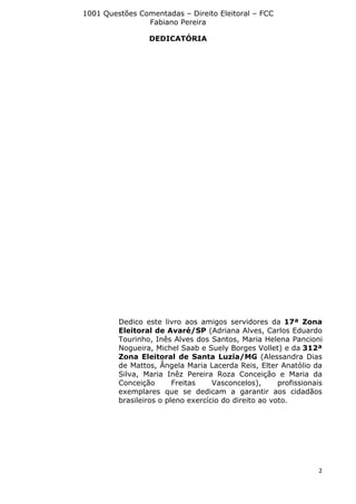 1001 Questões Comentadas – Direito Eleitoral – FCC
Fabiano Pereira
2
DEDICATÓRIA
Dedico este livro aos amigos servidores da 17ª Zona
Eleitoral de Avaré/SP (Adriana Alves, Carlos Eduardo
Tourinho, Inês Alves dos Santos, Maria Helena Pancioni
Nogueira, Michel Saab e Suely Borges Vollet) e da 312ª
Zona Eleitoral de Santa Luzia/MG (Alessandra Dias
de Mattos, Ângela Maria Lacerda Reis, Elter Anatólio da
Silva, Maria Inêz Pereira Roza Conceição e Maria da
Conceição Freitas Vasconcelos), profissionais
exemplares que se dedicam a garantir aos cidadãos
brasileiros o pleno exercício do direito ao voto.
 