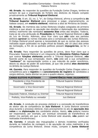 1001 Questões Comentadas – Direito Eleitoral – FCC
Fabiano Pereira
20
40. Errado. Ao responder às questões da Fundação Carlos Chagas, lembre-se
sempre de que a organização do fichário dos eleitores do Estado compete
privativamente ao Tribunal Regional Eleitoral.
41. Errado. O art. 22, inc. I, “e”, do Código Eleitoral, afirma a competência do
Tribunal Superior Eleitoral para processar e julgar, originariamente, os
habeas corpus, em matéria eleitoral, relativos a atos de Ministros de Estado.
42. Errado. Os membros das Juntas Eleitorais (órgãos colegiados de primeira
instância e que atuam na apuração das eleições e diplomação dos candidatos
eleitos) realmente são nomeados sessenta dias antes das eleições. Todavia,
trata-se de uma atribuição do Presidente do Tribunal Regional Eleitoral e não
do Juiz de Direito. Ademais, deve ficar claro que não cabe aos partidos
políticos aprovar os nomes indicados para a composição das Juntas Eleitorais.
O Código Eleitoral prevê apenas a necessidade de que os nomes das pessoas
indicadas sejam publicados no órgão oficial do Estado, até 10 (dez) dias antes
da nomeação, a fim de os partidos políticos possam impugná-los, se for o
caso.
43. Errado. Para responder às questões de prova, deve ficar claro que o
Procurador Regional Eleitoral é um integrante do Ministério Público Federal
que exerce funções eleitorais perante o Tribunal Regional Eleitoral, não
fazendo parte de sua composição. Assim, não está sob a sua competência
“conhecer” de representação contra o uso indevido do poder econômico,
desvio ou abuso do poder de autoridade, já que não pratica atos decisórios
no âmbito da Justiça Eleitoral.
44. Correto. Para responder às questões da Fundação Carlos Chagas sobre a
competência para o registro e o cancelamento de registro de candidatos a
cargos eletivos, basta atentar-se para o quadro abaixo, vejamos:
CARGO ELETIVO PLEITEADO COMPETÊNCIA PARA JULGAMENTO
Presidente e Vice-Presidente da
República
Tribunal Superior Eleitoral
Governador e Vice-Governador Tribunal Regional Eleitoral
Senador Tribunal Regional Eleitoral
Deputado Federal, Estadual ou Distrital Tribunal Regional Eleitoral
Prefeito, Vice-Prefeito ou vereador Juiz Eleitoral
45. Errado. A condução do processo eleitoral e a concessão de transferência
de eleitor são de competência do Juiz Eleitoral. A Junta Eleitoral somente
atua durante o processo eleitoral, mais precisamente no ato de apuração dos
votos e na diplomação dos candidatos eleitos. Assim, não poderia mesmo
ser responsável, por exemplo, por eventual concessão de transferência de
eleitor (no período em que a Junta Eleitoral está atuando, não podem ser
realizadas transferências).
46. Correto. A solução das impugnações e demais incidentes verificados
durante os trabalhos de contagem e da apuração de votos realmente é de
competência da Junta Eleitoral. Desse modo, compete à Junta Eleitoral
 