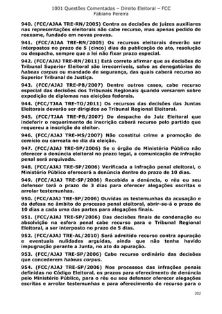 1001 Questões Comentadas – Direito Eleitoral – FCC
Fabiano Pereira
202
940. (FCC/AJAA TRE-RN/2005) Contra as decisões de juízes auxiliares
nas representações eleitorais não cabe recurso, mas apenas pedido de
reexame, fundado em novas provas.
941. (FCC/AJAA TRE-RN/2005) Os recursos eleitorais deverão ser
interpostos no prazo de 5 (cinco) dias da publicação do ato, resolução
ou despacho, sempre que a lei não fixar prazo especial.
942. (FCC/AJAJ TRE-RN/2011) Está correto afirmar que as decisões do
Tribunal Superior Eleitoral são irrecorríveis, salvo as denegatórias de
habeas corpus ou mandado de segurança, das quais caberá recurso ao
Superior Tribunal de Justiça.
943. (FCC/AJAJ TRE-PB/2007) Dentre outros casos, cabe recurso
especial das decisões dos Tribunais Regionais quando versarem sobre
expedição de diplomas nas eleições federais.
944. (FCC/TJAA TRE-TO/2011) Os recursos das decisões das Juntas
Eleitorais deverão ser dirigidos ao Tribunal Regional Eleitoral.
945. (FCC/TJAA TRE-PB/2007) Do despacho do Juiz Eleitoral que
indeferir o requerimento de inscrição caberá recurso pelo partido que
requereu a inscrição do eleitor.
946. (FCC/AJAJ TRE-MS/2007) Não constitui crime a promoção de
comício ou carreata no dia da eleição.
947. (FCC/AJAJ TRE-SP/2006) Se o órgão do Ministério Público não
oferecer a denúncia eleitoral no prazo legal, a comunicação de infração
penal será arquivada.
948. (FCC/AJAJ TRE-SP/2006) Verificada a infração penal eleitoral, o
Ministério Público oferecerá a denúncia dentro do prazo de 10 dias.
949. (FCC/AJAJ TRE-SP/2006) Recebida a denúncia, o réu ou seu
defensor terá o prazo de 3 dias para oferecer alegações escritas e
arrolar testemunhas.
950. (FCC/AJAJ TRE-SP/2006) Ouvidas as testemunhas da acusação e
da defesa no âmbito do processo penal eleitoral, abrir-se-á o prazo de
10 dias a cada uma das partes para alegações finais.
951. (FCC/AJAJ TRE-SP/2006) Das decisões finais de condenação ou
absolvição na esfera penal cabe recurso para o Tribunal Regional
Eleitoral, a ser interposto no prazo de 5 dias.
952. (FCC/AJAJ TRE-AL/2010) Será admitido recurso contra apuração
e eventuais nulidades arguídas, ainda que não tenha havido
impugnação perante a Junta, no ato da apuração.
953. (FCC/AJAJ TRE-SP/2006) Cabe recurso ordinário das decisões
que concederem habeas corpus.
954. (FCC/AJAJ TRE-SP/2006) Nos processos das infrações penais
definidas no Código Eleitoral, os prazos para oferecimento de denúncia
pelo Ministério Público, para o réu ou seu defensor oferecer alegações
escritas e arrolar testemunhas e para oferecimento de recurso para o
 